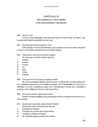 Catecismo de São Pio X




                                 CAPÍTULO VI
                          Dos pecados ou vícios capitais
                         e de outros pecados mais graves




956)  Que é o vício?
      O vício é uma disposição má da alma que leva-a a fugir do bem e a fazer o mal,
causada pela freqüente repetição dos atos maus.

957)    Que diferença há entre pecado e vício?
        Entre pecado e vício há esta diferença: que o pecado é um ato que passa, enquanto
o vício é o mau hábito contraído de cair em algum pecado.

958)   Quais são os vícios que se chamam capitais?
       Os vícios que se chamam capitais são sete:
1º     soberba;
2º     avareza;
3º     luxúria;
4º     ira;
5º     gula;
6º     inveja;
7º     preguiça.

959)   Como se vencem os vícios ou pecados capitais?
       Os vícios ou pecados capitais vencem-se com a prática das virtudes opostas. A s-
sim, a soberba vence-se com a humildade; a avareza, com a liberalidade; a luxúria, com a
castidade; a ira, com a paciência; a gula, com a temperança; a inveja, com a caridade; a
preguiça, com a diligência e fervor no serviço de Deus.

960)    Por que se chamam capitais estes vícios?
        Chamam-se capitais estes vícios, porque são a fonte e a causa de muitos outros ví-
cios e pecados.

961)   Quantos são os pecados contra o Espírito Santo?
       Os pecados contra o Espírito Santo são seis:
1º     desesperar da salvação;
2º     Presunção de se salvar sem merecimentos;
3º     combater a verdade conhecida;
4º     ter inveja das graças que Deus dá a outrem;

                                                                                      158
 