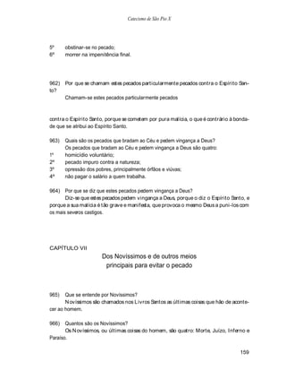 Catecismo de São Pio X




5º     obstinar-se no pecado;
6º     morrer na impenitência final.




962)   Por que se chamam estes pecados particularmente pecados contra o Espírito San-
to?
       Chamam-se estes pecados particularmente pecados



contra o Espírito Santo, porque se cometem por pura malícia, o que é contrário à bonda-
de que se atribui ao Espírito Santo.

963)   Quais são os pecados que bradam ao Céu e pedem vingança a Deus?
       Os pecados que bradam ao Céu e pedem vingança a Deus são quatro:
1º     homicídio voluntário;
2º     pecado impuro contra a natureza;
3º     opressão dos pobres, principalmente órfãos e viúvas;
4º     não pagar o salário a quem trabalha.

964) Por que se diz que estes pecados pedem vingança a Deus?
       Diz-se que estes pecados pedem vingança a Deus, porque o diz o Espírito Santo, e
porque a sua malícia é tão grave e manifesta, que provoca o mesmo Deus a puni-los com
os mais severos castigos.




CAPÍTULO VII
                       Dos Novíssimos e de outros meios
                        principais para evitar o pecado



965)   Que se entende por Novíssimos?
       N ovíssimos são chamados nos L ivros Santos as últimas coisas que hão de aconte-
cer ao homem.

966)   Quantos são os Novíssimos?
       Os N ovíssimos, ou últimas coisas do homem, são quatro: Morte, Juízo, Inferno e
Paraíso.

                                                                                   159
 
