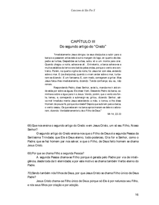Catecismo de São Pio X




                                 CAPÍTULO III
                           Do segundo artigo do Credo

                       Imediatamente Jesus obrigou os seus discípulos a subir para a
             barca e a passarem antes dele à outra margem do lago, en quanto ele des-
             pedia as turbas, Despedidas as turbas, subiu só a um monte para orar.
             Quando chegou a noite, achava-se ali . Entretanto, a barca achava-se a
             muitos estádios da terra e era batida pelas ondas, porque o vento era con-
             trário. Porém, na quarta vigília da noite, foi Jesus ter com eles, andando
             sobre o mar. E (os discípulos), quando o viram andar sobre o mar, turba-
             ram-se dizendo : E um fantasma. E, com medo, começaram a gritar. Mas
             Jesus falou-lhes imediatamente, dizendo: T ende confiança; sou eu, não
             reinais.
                      Respondendo Pedro, disse: Senhor, se és tu, manda-me ir até on-
             de estás por sobre as águas. Ele disse: V em. Descendo Pedro da barca, ca-
             minhava sobre a água para ir a Jesus. Vendo, porém, que o vento era for-
             te, temeu, e, começando a submergir-se, gritou, dizendo: Senhor, sal-
             va-me! Imediata mente Jesus estendendo a mão, o tomou e lhe disse:
             Homem de pouca fé, porque duvidaste? Depois que subiram para a barca,
             o vento cessou. Os que estavam na barca aproximaram-se dele e o adora-
             ram, dizendo: Verdadeiramente tu és o Filho de Deus
                                                                           Mt 14, 22-33



68) Que nos ensina o segundo artigo do Credo: e em Jesus Cristo, um só seu Filho, N osso
Senhor?
        O segundo artigo do Credo ensina-nos que o Filho de Deus é a segunda Pessoa da
Santíssima Trindade; que Ele é Deus eterno, todo-poderoso, Cria for e Senhor, como o
Padre; que se fez homem par nos salvar; e que o Filho, de Deus feito homem se chama
Jesus Cristo.

69) Por que se chama Filho a segunda Pessoa?
       A segunda Pessoa chama-se Filho porque é gerada pelo Padre por via de inteli-
gência, desde toda da ti eternidade; e por este motivo se chama também V erbo eterno do
Padre.

70) Sendo também nós filhos de Deus, por que Jesus Cristo se chama Filho único de Deus
Padre?
       Jesus Cristo chama-se Filho único de Deus porque só Ele é por natureza seu Filho,
e nós seus filhos por criação e por adoção.


                                                                                          16
 