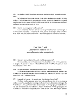 Catecismo de São Pio X




967) Por que é que esses Novíssimos se chamam últimas coisas que acontecerão ao ho-
mem?
       Os N ovíssimos chamam-se últimas coisas que acontecerão ao homem, porque a
Morte é a última coisa que nos acontece neste mundo; o Juízo de Deus é o último entre
os juízos que temos a passar; o Inferno é último mal que hão de sofrer os maus; e o Paraí-
so é sumo bem que hão de receber os bons.

968)   Quando devemos pensar nos Novíssimos?
       É bom pensar nos N ovíssimos todos os dias, e principalmente ao fazer a oração da
manha, apenas acordados, à noite antes do deitar, e todas as vezes que somos tentados a
fazer algum mal, porque este pensamento é eficacíssimo para nos fazer evitar o pecado,




                               CAPÍTULO VIII
                         Dos exercícios piedosos que se
                      aconselham ao cristão para cada dia



969)   Que deve fazer um bom cristão, pela manhã, apenas acorda?
       Um bom cristão, pela manhã, apenas acorda, deve fazer o sinal da Cruz, e oferecer
o coração a Deus, dizendo estas ou outras palavras semelhantes: Meu Deus, eu vos dou o
meu coração e a minha alma.

970) Em que deveríamos pensar ao levantar da cama e enquanto nos vestimos?
       A o levantar da cama e enquanto nos vestimos, deveríamos pensar que Deus está
presente, que aquele dia pode ser o último da nossa vida; e entretanto levantar-nos e ves-
tir-nos com toda a modéstia possível.

971)    Depois de se levantar e de se vestir, que deve fazer um bom cristão?
        U m bom cristão, apenas se tenha levantado vestido, convém pôr-se na presença
de Deus e ajoelhar, se pode, diante de alguma devota imagem, dizendo com devoção: "Eu
V os adoro, meu Deus, e V os amo de todo o coração; dou-V os graças por me terdes cria-
do, feito cristão e conservado nesta noite; ofereço-V os todas as minhas ações, e peço-Vos
que neste dia me preserveis do pecado, e me livreis de todo o mal. A ssim seja". Reza de-


                                                                                     160
 