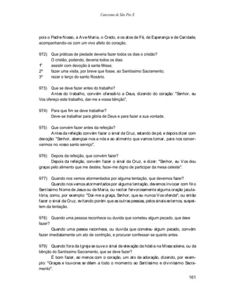 Catecismo de São Pio X




pois o Padre-N osso, a A ve-Maria, o Credo, e os atos de Fé, de Esperança e de Caridade,
acompanhando-os com um vivo afeto do coração.

972) Que práticas de piedade deveria fazer todos os dias o cristão?
     O cristão, podendo, deveria todos os dias:
 o
1    assistir com devoção à santa Missa;
2º   fazer uma visita, por breve que fosse, ao Santíssimo Sacramento;
3º   rezar o terço do santo Rosário.

973)   Que se deve fazer antes do trabalho?
       A ntes do trabalho, convém oferecê-lo a Deus, dizendo do coração: "Senhor, eu
Vos ofereço este trabalho, dai-me a vossa bênção",

974) Para que fim se deve trabalhar?
     Deve-se trabalhar para glória de Deus e para fazer a sua vontade.

975)  Que convém fazer antes da refeição?
      A ntes da refeição convém fazer o sinal da Cruz, estando de pé, e depois dizer com
devoção: "Senhor, abençoai-nos a nós e ao alimento que vamos tomar, para nos conser-
varmos no vosso santo serviço".

976) Depois da refeição, que convém fazer?
       Depois da refeição, convém fazer o sinal da Cruz, e dizer: "Senhor, eu V os dou
graças pelo alimento que me destes; fazei-me digno de participar da mesa celeste".

977) Quando nos vemos atormentados por alguma tentação, que devemos fazer?
        Quando nos vemos atormentados por alguma tentação, devemos invocar com fé o
Santíssimo N ome de Jesus ou de Maria, ou recitar fervorosamente alguma oração jacula-
tória, como, por exemplo: "Dai-me a graça, Senhor, que eu nunca V os ofenda"; ou então
fazer o sinal da Cruz, evitando porém que as outras pessoas, pelos sinais externos, suspei-
tem da tentação.

978) Quando uma pessoa reconhece ou duvida que cometeu algum pecado, que deve
fazer?
       Quando uma pessoa reconhece, ou duvida que cometeu algum pecado, convém
fazer imediatamente um ato de contrição, e procurar confessar-se quanto antes.

979) Quando fora da Igreja se ouve o sinal de elevação da hóstia na Missa solene, ou da
bênção do Santíssimo Sacramento, que se deve fazer?
       É bom fazer, ao menos com o coração, um ato de adoração, dizendo, por exem-
plo: "Graças e louvores se dêem a todo o momento ao Santíssimo e diviníssimo Sacra-
mento".

                                                                                      161
 