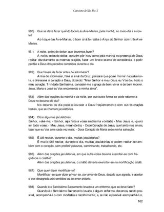 Catecismo de São Pio X




980)   Que se deve fazer quando tocam às Ave-Marias, pela manhã, ao meio-dia e à noi-
te?
      A o toque das A ve-Marias, o bom cristão recita o A njo do Senhor com três A ve-
Marias.

981)    A noite, antes de deitar, que devemos fazer?
        À noite, antes de deitar, convém pôr-nos, como pela manhã, na presença de Deus,
recitar devotamente as mesmas orações, fazer um breve exame de consciência, e pedir
perdão a Deus dos pecados cometidos durante o dia.

982)    Que haveis de fazer antes de adormecer?
        A ntes de adormecer, farei o sinal da Cruz, pensarei que posso morrer naquela noi-
te, e oferecerei o coração a Deus, dizendo: "Meu Senhor e meu Deus, eu V os dou todo o
meu coração. T rindade Santíssima, concedei-me a graça de bem viver e de bem morrer.
Jesus, Maria e José eu Vos encomendo a minha alma".

983) Além das orações da manhã e da noite, por que outra forma se pode recorrer a
Deus no decurso do dia?
       N o decurso do dia pode-se invocar a Deus freqüentemente com outras orações
breves, que se chamam jaculatórias.

984) Dizei algumas jaculatórias.
Senhor, valei-me; - Senhor, seja feita a vossa santíssima vontade; - Meu Jesus, eu quero
ser todo vosso; - Meu Jesus, misericórdia; - Doce Coração de Jesus, que tanto nos amais,
fazei que eu Vos ame cada vez mais; - Doce Coração de Maria sede minha salvação.

985)  É útil recitar, durante o dia, muitas jaculatórias?
      É muito útil recitar, durante o dia, muitas jaculatórias, e podem recitar-se tam-
bém com o coração, sem proferir palavras, caminhando, trabalhando, etc.

986) Além das orações jaculatórias, em que outra coisa deveria exercitar-se com fre-
qüência o cristão?
      Além das orações jaculatórias, o cristão deveria exercitar-se na mortificação cristã.

987)   Que quer dizer mortificar-se?
       Mortificar-se quer dizer privar-se, por amor de Deus, daquilo que agrada, e aceitar
o que desagrada aos sentidos ou ao amor próprio.

988)    Quando é o Santíssimo Sacramento levado a um enfermo, que se deve fazer?
        Quando é o Santíssimo Sacramento levado a algum enfermo, devemos, sendo pos-
sível, acompanhá-Lo com modéstia e recolhimento; e, se não é possível acompanhá-Lo,

                                                                                       162
 