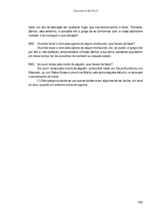 Catecismo de São Pio X




fazer um ato de adoração em qualquer lugar que nos encontremos, e dizer: "Consolai,
Senhor, este enfermo, e concedei-lhe a graça de se conformar com a vossa santíssima
vontade. e de conseguir a sua salvação",

989)   Ouvindo tocar o sino pela agonia de algum moribundo, que haveis de fazer?
       Ouvindo tocar o sino pela agonia de algum moribundo, irei, se puder, à igreja orar
por ele; e, não podendo, encomendarei a N osso Senhor a sua alma, pensando que dentro
em breve tempo hei de encontrar-me também eu naquele estado

990)   Ao ouvir sinais pela morte de alguém, que haveis de fazer?
       A o ouvir sinais pela morte de alguém, procurarei rezar um De profundis ou um
Réquiem, ou um Padre-N osso e uma A ve-Maria, pela alma daquele defunto, e renovarei
o pensamento da morte.
       (*) Esta pergunta alude ao uso que se conserva em algumas terras, de dar um sinal
no sino, quando um enfermo entra em agonia.




                                                                                     163
 