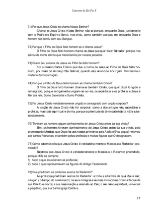 Catecismo de São Pio X




71) Por que Jesus Cristo se chama Nosso Senhor?
       Chama-se Jesus Cristo N osso Senhor não se porque, enquanto Deus, juntamente
com o Padre e o Espírito Santo, rios criou, como também porque, em enquanto Deus e
homem rios remiu com seu Sangue.

72) Por que o Filho de Deus feito homem se o chama Jesus?
       O Filho de Deus feito homem chama-se Jesus que quer dizer Salvador, porque nos
salvou da morte eterna que merecíamos por nossos pecados.

73) Quem deu o nome de Jesus ao Filho de feito homem?
       Foi o mesmo Padre Eterno que deu o nome de Jesus ao Filho de Deus feito ho-
mem, por meio do A rcanjo São Gabriel, quando este anunciou à V irgem Santíssima o
mistério da Encarnação.

74)Por que o Filho de Deus feito homem se chama também Cristo?
       O filho de Deus feito homem chama-se também Cristo, que quer dizer U ngido e
consagrado, porque antigamente ungiam-se os reis, os sacerdotes e os profetas e Jesus é
Rei dos reis, Sumo Sacerdote e Sumo Profeta.

75) Foi Jesus Cristo verdadeiramente ungido e consagrado com unção corporal?
        A unção de Jesus Cristo não foi corporal, como a dos antigos reis, sacerdotes e
profetas, mas toda espiritual e divina, porque a plenitude da divindade habita nEle subs-
tancialmente.

76) Tiveram os homens algum conhecimento de Jesus Cristo antes da sua vinda?
       Sim, os homens tiveram conhecimento de Jesus Cristo antes da sua vinda, pela
promessa do Messias, que Deus fez aos nossos primeiros pais A dão e Eva, a qual renovou
aos santos Patriarcas; e também pelas profecias e muitas figuras que O designavam.

77) Como sabemos nós que Jesus Cristo é verdadeira mente o Messias e o Redentor pro-
metido?
      Sabemos que Jesus Cristo é verdadeiramente o Messias e o Redentor prometido,
porque nEle se cumpriu:
1) tudo o que anunciavam as profecias;
2) tudo o que representavam as figuras do Antigo Testamento.

78) Que prediziam as profecias acerca do Redentor?
       A s profecias prediziam acerca do Redentor: a tribo e a família da qual devia sair;
o lugar e o tempo do nascimento; os seus milagres e as mais minuciosas circunstâncias da
sua Paixão e morte; a sua ressurreição e ascensão ao Céu; o seu reino espiritual, universal
e perpétuo, que é a Santa Igreja Católica.


                                                                                        17
 