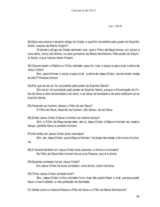Catecismo de São Pio X




                                                                 Luc 1, 26-33




82) Que nos ensina o terceiro artigo do Credo: o qual foi concebido pelo poder do Espírito
Santo, nasceu de Maria Virgem?
       O terceiro artigo do Credo ensinam-nos que o Filho de Deus tomou um corpo e
uma alma, como nós temos, no seio puríssimo de Maria Santíssima, Pelo poder do Espíri-
to Santo, e que nasceu desta Virgem.

83) Concorreram o Padre e o Filho também para for mar o corpo e para criar a alma de
Jesus Cristo?
        Sim, para formar o corpo e para criar a alma de Jesus Cristo, concorreram todas
as três P Pessoas divinas.

84) Por que se diz só: foi concebido pelo poder do Espírito Santo?
        Diz-se só: foi concebido pelo poder do Espírito Santo, porque a Encarnação do Fi-
lho de Deus é obra de bondade e de amor, e as obras de bondade e de amor atribuem-se ao
Espírito Santo.

85) Fazendo-se homem, deixou o Filho de ser Deus?
       O Filho de Deus, fazendo-se homem, não deixou de ser Deus.

86) Então Jesus Cristo é Deus e homem ao mesmo tempo?
       Sim, o Filho de Deus encarnado, isto é, Jesus Cristo, é Deus e homem ao mesmo
tempo, perfeito Deus e perfeito homem.

87) Há então em Jesus Cristo duas naturezas?
       Sim, em Jesus Cristo, que é Deus e homem, há duas naturezas, a divina e a huma-
na.

88) E haverá também em Jesus Cristo duas pessoas, a divina e a humana?
       No Filho de Deus feito homem há só uma Pessoa, que é a divina.

89) Quantas vontades há em Jesus Cristo?
      Em Jesus Cristo há duas vontades, uma divina, outra humana.

90) Tinha Jesus Cristo vontade livre?
       Sim, Jesus Cristo tinha vontade livre, mas não podia fazer o mal, porque poder
fazer o mal é defeito, e não perfeição da liberdade.

91) Serão uma e a mesma Pessoa o Filho de Deus e o Filho de Maria Santíssima?

                                                                                       19
 