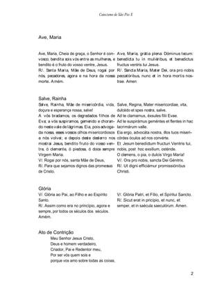 Catecismo de São Pio X




Ave, Maria


Ave, Maria, Cheia de graça, o Senhor é con-    A ve, María, grátia plena: Dóminus tecum:
vosco; bendita sois vós entre as mulheres, e   benedícta tu in muliéribus, et benedictus
bendito é o fruto do vosso ventre, Jesus.      fructus ventris tui Jesus.
R/. Santa Maria, Mãe de Deus, rogai por        R/. Sancta María, Mater Dei, ora pro nobis
nós, pecadores, agora e na hora da nossa       peccatóribus, nunc et in hora mortis nos-
morte. A mém.                                  trae. Amen



Salve, Rainha
Salve, Rainha, Mãe de misericórdia, vida,      Salve, Regina, Mater misericordiae, vita,
doçura e esperança nossa, salve!               dulcédo et spes nostra, salve.
A vós bradamos, os degredados filhos de        Ad te clamamus, éxsules fiIii Evae.
Eva; a vós suspiramos, gemendo e choran-       Ad te suspirámus geméntes et flentes in hac
do neste vale de lágrimas. Eia, pois advoga-   lacrimárum valle.
da nossa, esses vossos olhos misericordiosos   Eia ergo, advocáta nostra, illos tuos miseri-
a nós volvei; e depois deste desterro nos      córdes óculos ad nos convérte.
mostrai Jesus, bendito fruto do vosso ven-     Et Jesum benedíctum fructun Ventris tui,
tre, ó clemente, ó piedosa, ó doce sempre      nobis, post hoc exsílium, osténde.
Virgem Maria.                                  O clemens, o pia, o dulcis Virgo María!
V/. Rogai por nós, santa Mãe de Deus,          V/. Ora pro nobis, sancta Dei Génitrix.
R/. Para que sejamos dignos das promessas      R/. Ut digni efficiámur promissiónibus
de Cristo.                                     Christi.



Glória
V/. Glória ao Pai, ao Filho e ao Espírito      V/. Glória Patri, et Fílio, et Spíritui Sancto.
Santo.                                         R/. Sicut erat in pricípio, et nunc, et
R/. Assim como era no princípio, agora e       semper, et in saécula saeculórum. Amen.
sempre, por todos os séculos dos séculos.
Amém.


Ato de Contrição
      Meu Senhor Jesus Cristo,
      Deus e homem verdadeiro,
      Criador, Pai e Redentor meu,
      Por ser vós quem sois e
      porque vos amo sobre todas as coisas,


                                                                                             2
 