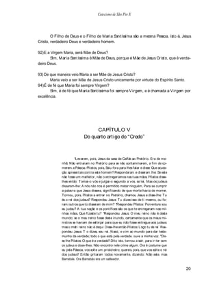 Catecismo de São Pio X




        O Filho de Deus e o Filho de Maria Santíssima são a mesma Pessoa, isto é, Jesus
Cristo, verdadeiro Deus e verdadeiro homem.

92) E a Virgem Maria, será Mãe de Deus?
       Sim, Maria Santíssima é Mãe de Deus, porque é Mãe de Jesus Cristo, que é verda-
deiro Deus.

93) De que maneira veio Maria a ser Mãe de Jesus Cristo?
       Maria veio a ser Mãe de Jesus Cristo unicamente por virtude do Espírito Santo.
94) É de fé que Maria foi sempre Virgem?
       Sim, é de fé que Maria Santíssima foi sempre V irgem, e é chamada a V irgem por
excelência.




                                  CAPÍTULO V
                            Do quarto artigo do Credo



                       Levaram, pois, Jesus da casa de Caifás ao Pretório. Era de ma-
             nhã. N ão entraram no Pretório para se não contaminarem, a fim de co-
             merem a Páscoa. Pilatos, pois, Saiu fora para lhes falar e disse: Que acusa-
             ção apresentais contra este homem? Responderam e disseram lhe: Se este
             não fosse um malfeitor, não o entregaríamos nas tuas mãos. Pilatos disse-
             lhes então: T omai-o vós e julgai-o segundo a vos. sa lei, Mas os judeus
             disseram-lhe: A nós não nos é permitido matar ninguém. Para se cumprir
             a palavra que Jesus dissera, significando de que morte havia de morrer.
             T ornou, pois, Pilatos a entrar no Pretório, chamou Jesus e disse-lhe: T u
             és o rei dos judeus? Respondeu Jesus: T u dizes isso de ti mesmo, ou fo-
             ram outros que to disseram de mim? Respondeu Pilatos: Porventura sou
             eu judeu? A tua nação e os pontífices são os que te entregaram nas mi-
             nhas mãos. Que fizeste tu? Respondeu Jesus: O meu reino não é deste
             mundo; se o meu reino fosse deste inundo, certamente que os meus mi-
             nistros se haviam de esforçar para que eu não fosse entregue aos judeus;
             mas o meti reino não é daqui Disse-lhe então Pilatos: Logo tu és rei` Res-
             pondeu Jesus: T o dizes, sou rei, N asci, e vim ao mundo para dar teste-
             munho da verdade; todo o que está pela verdade. ouve a minha voz. "Dis-
             se lhe Pilatos: O que é a verdade? Dito isto, tornou a sair, para ir ter com
             os judeus e disse-lhes: Não encontro nele crime algum. Ora é costume que
             eu pela Páscoa, vos solte um prisioneiro; quereis. pois, que vos solte o rei
             dos judeus? Então gritaram todos novamente, dizendo: N ão este. mas
             Barrabás. Ora Barrabás era um salteador.

                                                                                            20
 