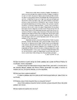 Catecismo de São Pio X




                       Pilatos tomou então Jesus e mandou-o flagelar. Os soldados, te-
              cendo uma coroa de espinhos, puseram-lha sobre a cabeça e revestiram-
              no com um manto de púrpura. Depois, aproximavam-se dele e diziam-
              lhe: Salve, rei dos judeus! e davam-lhe bofetadas. Saiu Pilatos ainda entra
              vez fora , e disse-lhes: Eis que vo-lo trago fora, para que conheçais que
              não encontro nele crime algum. Saiu, pois, Jesus trazendo a coroa de es-
              pinhos e o manto de Púrpura. E (Pilatos) Eis aqui o homem. Então os,
              príncipes dos sacerdotes e os ministros, tendo-o visto, gritaram, dizendo:
              Crucifica-o, crucifica-o! Disse-lhes Pilatos: T omai-o vós e crucificai-o,
              porque eu não en centro nele crime algum Responderam-lhe os judeus:
              N ós temos uma lei e segundo a lei deve morrer Porque se fez Filho de
              Deus. Pilatos, tendo ouvido estas palavras temeu ainda mais. Entrou no-
              vamente no Pretório e disse a Jesus: Donde és tu? Mas Jesus não lhe deu
              resposta Então disse-lhe Pilatos: N ão me falas? N ão ves que tenho poder
              para te soltar, e também para te crucificar? Respondeu Jesus: T u não te-
              rias poder algum sobre mim, se não fosse dado do alto. Por isso o que me
              entregou a ti, tem maio pecado.
                       Desde este momento, procurava Pilatos soltá-lo. Porém os judeus
              gritavam, dizendo: Se soltas este, não é, amigo de César, Porque todo o
              que se faz rei, declara-se contra César. Pilatos, tendo ouvido estas pala-
              vras, conduziu Jesus para fora e sentou se no seu tribunal. no lugar cha-
              mado Lithostrotos, em hebraico Gabbatha. Era a Parásceve (ou dia de
              preparação) da Páscoa, cerca da hora sexta, e disse aos judeus: Eis o vosso
              rei. Mas eles gritaram: Tira-o, tira-o, crucifica-o! Disse-lhes Pilatos: Pois
              eu, hei de crucificar o vosso rei? Responderam os pontífices: N ão rei te-
              mos rei, senão César. Então entregou-lho, Para que fosse crucificado .
                                                               S. João, 18, 28-40; 19, 1-23




95) Que nos ensina o quarto artigo do Credo: padeceu sob o poder de Pôncio Pilatos, foi
crucificado, morto e sepultado?
        O quarto artigo do Credo ensina-nos que Jesus Cristo, para remir o mundo com o
seu precioso Sangue, padeceu sob Pôncio Pilatos, governador da Judéia, e morreu no
madeiro da Cruz, da qual foi descido, e no fim sepultado.

96) Que quer dizer a palavra padeceu?
       A palavra padeceu exprime todos os sofrimentos suportados por Jesus Cristo na
sua Paixão.

97) Padeceu Jesus Cristo enquanto Deus ou enquanto homem?
       Jesus Cristo padeceu enquanto homem somente, porque enquanto Deus não podia
padecer nem morrer.

98) Que espécie de suplício era o da cruz?



                                                                                              21
 