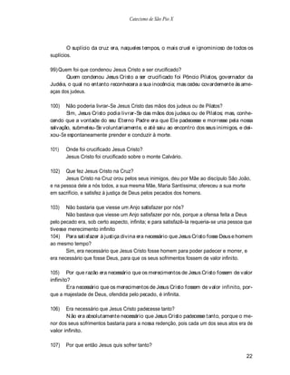 Catecismo de São Pio X




        O suplício da cruz era, naqueles tempos, o mais cruel e ignominioso de todos os
suplícios.

99) Quem foi que condenou Jesus Cristo a ser crucificado?
       Quem condenou Jesus Cristo a ser crucificado foi Pôncio Pilatos, governador da
Judéia, o qual no entanto reconhecera a sua inocência; mas cedeu covardemente às ame-
aças dos judeus.

100)   Não poderia livrar-Se Jesus Cristo das mãos dos judeus ou de Pilatos?
       Sim, Jesus Cristo podia livrar-Se das mãos dos judeus ou de Pilatos; mas, conhe-
cendo que a vontade do seu Eterno Padre era que Ele padecesse e morresse pela nossa
salvação, submeteu-Se voluntariamente, e até saiu ao encontro dos seus inimigos, e dei-
xou-Se espontaneamente prender e conduzir à morte.

101)   Onde foi crucificado Jesus Cristo?
       Jesus Cristo foi crucificado sobre o monte Calvário.

102)   Que fez Jesus Cristo na Cruz?
       Jesus Cristo na Cruz orou pelos seus inimigos, deu por Mãe ao discípulo São João,
e na pessoa dele a nós todos, a sua mesma Mãe, Maria Santíssima; ofereceu a sua morte
em sacrifício, e satisfez à justiça de Deus pelos pecados dos homens.

103)   Não bastaria que viesse um Anjo satisfazer por nós?
       Não bastava que viesse um Anjo satisfazer por nós, porque a ofensa feita a Deus
pelo pecado era, sob certo aspecto, infinita; e para satisfazê-la requeria-se unia pessoa que
tivesse merecimento infinito
104) Para satisfazer à justiça divina era necessário que Jesus Cristo fosse Deus e homem
ao mesmo tempo?
       Sim, era necessário que Jesus Cristo fosse homem para poder padecer e morrer, e
era necessário que fosse Deus, para que os seus sofrimentos fossem de valor infinito.

105) Por que razão era necessário que os merecimentos de Jesus Cristo fossem de valor
infinito?
        Era necessário que os merecimentos de Jesus Cristo fossem de valor infinito, por-
que a majestade de Deus, ofendida pelo pecado, é infinita.

106)   Era necessário que Jesus Cristo padecesse tanto?
       N ão era absolutamente necessário que Jesus Cristo padecesse tanto, porque o me-
nor dos seus sofrimentos bastaria para a nossa redenção, pois cada um dos seus atos era de
valor infinito.

107)   Por que então Jesus quis sofrer tanto?

                                                                                          22
 