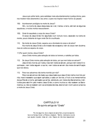 Catecismo de São Pio X




      Jesus quis sofrer tanto, para satisfazer mais abundantemente à justiça divina, para
nos mostrar mais claramente o seu amor, e para nos inspirar maior horror ao pecado.

108)   Aconteceram prodígios na morte de Jesus?
       Sim, na morte de Jesus obscureceu-se o sol, tremeu a terra, abriram-se algumas
sepulturas, e muitos mortos ressuscitaram.

109)  Onde foi sepultado o corpo de Jesus Cristo?
      O corpo de Jesus Cristo foi sepultado num túmulo novo, escavado na rocha do
monte, pouco distante do lugar onde Ele foi crucificado.

110)  Na morte de Jesus Cristo, separou-se a divindade do corpo e dá alma?
      N a morte de Jesus Cristo a divindade não se separou nem do corpo nem da alma;
mas só a alma se separou do corpo.

111) Por quem morreu Jesus Cristo?
        Jesus Cristo morreu pela salvação de todos os homens, e satisfez por todos.

112)  Se Jesus Cristo morreu pela salvação de todos, por que nem todos se salvam?
      Jesus Cristo morreu por todos, mas nem todos se salvam, porque nem todos O re-
conhecem, nem todos seguem a sua lei, nem todos se servem dos meios de santificação
que nos deixou.

113)   Para nos salvarmos não tenha morrido por nós?
       Para nos salvarmos não basta que Jesus basta que Jesus Cristo tenha morrido por
nós, mas é necessário que sejam aplicados, a cada um de nós, o fruto e os merecimentos
da sua Paixão e morte, aplicação que se faz, sobretudo, por meios dos Sacramentos, insti-
tuídos para este fim pelo mesmo Jesus Cristo; e como muitos ou não recebem os Sacra-
mentos, ou não os recebem com as condições devidas, eles tornam inútil para si próprios
a morte de Jesus Cristo.




                                  CAPÍTULO VI
                             Do quinto artigo do Credo


                        N o dia seguinte, isto é, depois da sexta-feira, os sumos sacerdo-
              tes e os fariseus foram a Pilatos e disseram: Senhor, lembramo-nos de
              que aquele impostor disse em vida: Depois de três dias ressuscitarei .

                                                                                             23
 