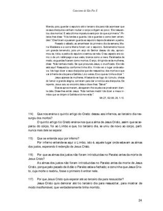 Catecismo de São Pio X




             Manda, pois, guardar o sepulcro até o terceiro dia para não acontecer que
             os seus discípulos venham roubar o corpo e digam ao povo: Ele ressusci-
             tou dos mortos. E esta última impostura será pior do que a primeira . Pi-
             latos lhes disse: V ós tendes a guarda. Ide e guardai-o como bem enten-
             deis . Eles foram e puseram guarda ao sepulcro depois de selarem a pedra.
                      Passado o sábado, ao amanhecer do primeiro dia da semana, Ma-
             ria Madalena e a outra Maria foram ver o sepulcro. Subitamente houve
             um grande terremoto, pois um anjo do Senhor desceu do céu, aproxi-
             mou-se, rolou a pedra do sepulcro e sentou-se nela. O seu aspecto era co-
             mo o de um relâmpago e sua veste, branca como a neve. Paralisados de
             medo, os guardas ficaram como mortos. O anjo, dirigindo-se às mulheres,
             disse: N ão tenhais medo. Sei que procurais Jesus, o crucificado. Ele não
             está aqui! Ressuscitou conforme tinha dito. V inde ver o lugar onde esta-
             va. Ide logo dizer a seus discípulos que ele ressuscitou dos mortos e que
             vai à frente de vós para a Galiléia. Lá o vereis. Eis o que eu tinha a dizer .
                      Jesus aparece às mulheres. A fastando-se logo do túmulo, cheias
             de temor e grande alegria, correram para dar a notícia aos discípulos. De
             repente, Jesus saiu ao encontro delas e disse-lhes: Salve!
                      Elas se aproximaram, abraçaram-lhe os pés e se prostraram dian-
             te dele. Disse-lhes então Jesus: N ão tenhais medo! Ide dizer a meus ir-
             mãos que se dirijam à Galiléia e lá me verão .
                                                                   Mt 27, 62-66; 28, 1-10.




114) Que nos ensina o quinto artigo do Credo: desceu aos infernos, ao terceiro dia res-
surgiu dos mortos?
       O quinto artigo tio Credo ensina-nos que a alma de Jesus Cristo, assim que se se-
parou do corpo, foi ao Limbo e que, tio terceiro dia, se uniu de novo ao corpo, parti
nunca mais dele se separar.

115)   Que se entende aqui por inferno?
       Por inferno entende-se aqui o L imbo, isto é, aquele lugar onde estavam as almas
dos justos, esperando ti redenção de Jesus Cristo.

116) Por que as almas dos justos não foram introduzidas no Paraíso antes da morte de
Jesus Cristo?
        A s almas dos justos não foram introduzidas no Paraíso antes da morte de Jesus
Cristo, porque pelo pecado de A dão o Paraíso estava fechado; e convinha que Jesus Cris-
to, cuja morte o reabriu, fosse o primeiro ti entrar nele.

117)  Por que Jesus Cristo quis esperar até ao terceiro dia para ressuscitar?
      Jesus Cristo quis demorar até tio terceiro dia para ressuscitar, para mostrar de
modo insofismável, que verdadeiramente tinha morrido.



                                                                                              24
 