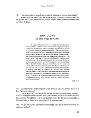 Catecismo de São Pio X




118)    Foi a ressurreição de Jesus Cristo semelhante à dos outros homens ressuscitados?
        A ressurreição de Jesus Cristo não foi semelhante à dos outros homens ressuscita-
dos, porque Jesus Cristo ressuscitou por virtude própria, e os outros foram ressuscitados
por virtude de Deus.




                                   CAPÍTULO VII
                              Do sexto artigo do Credo

                      Os que prenderam Jesus levaram-no a Caifás, o Sumo S     acerdote,
             onde os escribas e anciãos se haviam reunido. Pedro o seguiu de longe até
             o pátio do Sumo Sacerdote. Entrou ali e sentou-se junto com os guardas
             para ver como ia terminar. Os sumos sacerdotes e todo o Sinédrio procu-
             ravam falsos testemunhos contra Jesus para condená-lo à morte. Mas não
             os encontraram, embora muitas testemunhas falsas se tivessem apresen-
             tado. Finalmente apresentaram-se duas testemunhas que disseram: Este
             homem falou: Posso destruir o Santuário de Deus e em três dias recons-
             truí-lo . Então o Sumo Sacerdote levantou-se e perguntou: N ada res-
             pondes ao que estes depõem contra ti? Jesus, porém, permanecia calado.
             O Sumo Sacerdote lhe disse: Conjuro-te pelo Deus vivo: dize-nos se tu és
             o Cristo, o Filho de Deus . Jesus respondeu-lhe: T u o disseste. Entretan-
             to eu vos digo: Um dia vereis o Filho do homem sentado à direita do T o-
             do-poderoso, vindo sobre as nuvens do céu . Então o Sumo Sacerdote
             rasgou as vestes n e disse: Blasfemou! Que necessidade temos de mais tes-
             temunhas? A cabais de ouvir a blasfêmia. O que vos parece? Eles respon-
             deram: É réu de morte . Então começaram a cuspir-lhe no rosto e a dar-
             lhe bofetadas, e outros a ferir-lhe o rosto ; e diziam: A divinha, ó Cristo,
             quem foi que te bateu?
                                                                                            Mt 7, 57-68




119) Que nos ensina o sexto artigo do Credo: subiu ao Céu, está sentado à direita de
Deus Padre todo-poderoso?
       O sexto artigo do Credo ensina-nos que Jesus quarenta dias depois da sua ressur-
reição na presença dos seus discípulos, subiu por Si mesmo tio Céu e que sendo, enquanto
Deus, igual tio Padre Eterno na Glória, enquanto homem, foi elevado acima de todos os
Anjos e de todos os Santos, e constituído Senhor de todas as coisas.

120) Por que Jesus Cristo, depois da sua ressurreição, esteve quarenta dias na terra, an-
tes de subir ao Céu?

                                                                                                    25
 