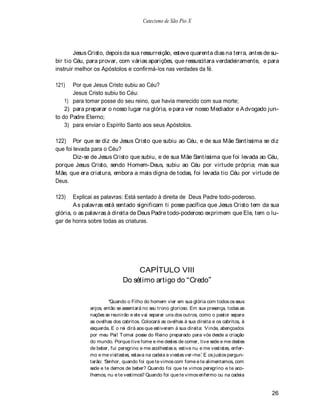 Catecismo de São Pio X




        Jesus Cristo, depois da sua ressurreição, esteve quarenta dias na terra, antes de su-
bir tio Céu, para provar, com várias aparições, que ressuscitara verdadeiramente, e para
instruir melhor os Apóstolos e confirmá-los nas verdades da fé.

121)   Por que Jesus Cristo subiu ao Céu?
       Jesus Cristo subiu tio Céu:
    1) para tomar posse do seu reino, que havia merecido com sua morte;
    2) para preparar o nosso lugar na glória, e para ver nosso Mediador e A dvogado jun-
to do Padre Eterno;
    3) para enviar o Espírito Santo aos seus Apóstolos.

122) Por que se diz de Jesus Cristo que subiu ao Céu, e de sua Mãe Santíssima se diz
que foi levada para o Céu?
        Diz-se de Jesus Cristo que subiu, e de sua Mãe Santíssima que foi levada ao Céu,
porque Jesus Cristo, sendo Homem-Deus, subiu ao Céu por virtude própria; mas sua
Mãe, que era criatura, embora a mais digna de todas, foi levada tio Céu por virtude de
Deus.

123)    Explicai as palavras: Está sentado à direita de Deus Padre todo-poderoso.
        A s palavras está sentado significam ti posse pacífica que Jesus Cristo tem da sua
glória, o as palavras à direita de Deus Padre todo-poderoso exprimem que Ele, tem o lu-
gar de honra sobre todas as criaturas.




                                  CAPÍTULO VIII
                             Do sétimo artigo do Credo

                        Quando o Filho do homem vier em sua glória com todos os seus
              anjos, então se assentará no seu trono glorioso. Em sua presença, todas as
              nações se reunirão e ele vai separar uns dos outros, como o pastor separa
              as ovelhas dos cabritos. Colocará as ovelhas à sua direita e os cabritos, à
              esquerda. E o rei dirá aos que estiverem à sua direita: V inde, abençoados
              por meu Pai! T omai posse do Reino preparado para vós desde a criação
              do mundo. Porque tive fome e me destes de comer, tive sede e me destes
              de beber, fui peregrino e me acolhestes e, estive nu e me vestistes, enfer-
              mo e me visitastes, estava na cadeia e viestes ver-me. E os justos pergun-
              tarão: Senhor, quando foi que te vimos com fome e te alimentamos, com
              sede e te demos de beber? Quando foi que te vimos peregrino e te aco-
              lhemos, nu e te vestimos? Quando foi que te vimos enfermo ou na cadeia


                                                                                            26
 