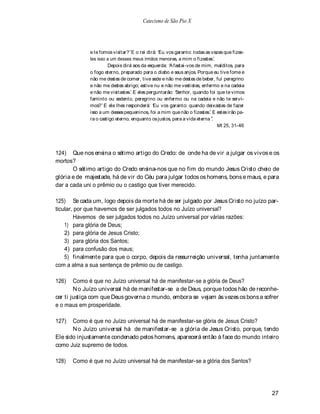 Catecismo de São Pio X




             e te fomos visitar? E o rei dirá: Eu vos garanto: todas as vezes que fizes-
             tes isso a um desses meus irmãos menores, a mim o fizestes.
                      Depois dirá aos da esquerda: A fastai-vos de mim, malditos, para
             o fogo eterno, preparado para o diabo e seus anjos. Porque eu tive fome e
             não me destes de comer, tive sede e não me destes de beber, fui peregrino
             e não me destes abrigo; estive nu e não me vestistes, enfermo e na cadeia
             e não me visitastes. E eles perguntarão: Senhor, quando foi que te vimos
             faminto ou sedento, peregrino ou enfermo ou na cadeia e não te servi-
             mos? E ele lhes responderá: Eu vos garanto: quando deixastes de fazer
             isso a um desses pequeninos, foi a mim que não o fizestes. E estes irão pa-
             ra o castigo eterno, enquanto os justos, para a vida eterna .
                                                                           Mt 25, 31-46




124) Que nos ensina o sétimo artigo do Credo: de onde ha de vir a julgar os vivos e os
mortos?
       O sétimo artigo do Credo ensina-nos que no fim do mundo Jesus Cristo cheio de
glória e de majestade, há de vir do Céu para julgar todos os homens, bons e maus, e para
dar a cada uni o prêmio ou o castigo que tiver merecido.

125) Se cada um, logo depois da morte há de ser julgado por Jesus Cristo no juízo par-
ticular, por que havemos de ser julgados todos no Juízo universal?
        Havemos de ser julgados todos no Juízo universal por várias razões:
    1) para glória de Deus;
    2) para glória de Jesus Cristo;
    3) para glória dos Santos;
    4) para confusão dos maus;
    5) finalmente para que o corpo, depois da ressurreição universal, tenha juntamente
com a alma a sua sentença de prêmio ou de castigo.

126)    Como é que no Juízo universal há de manifestar-se a glória de Deus?
        N o Juízo universal há de manifestar-se a de Deus, porque todos hão de reconhe-
cer ti justiça com que Deus governa o mundo, embora se vejam às vezes os bons a sofrer
e o maus em prosperidade.

127)   Como é que no Juízo universal há de manifestar-se glória de Jesus Cristo?
       N o Juízo universal há de manifestar-se a glória de Jesus Cristo, porque, tendo
Ele sido injustamente condenado pelos homens, aparecerá então à face do mundo inteiro
como Juiz supremo de todos.

128)   Como é que no Juízo universal há de manifestar-se a glória dos Santos?




                                                                                           27
 