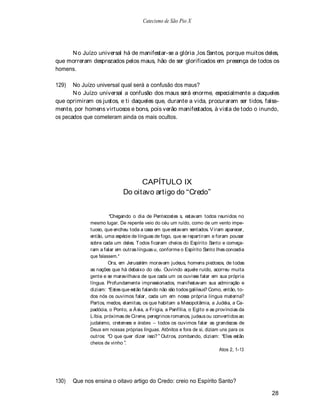 Catecismo de São Pio X




     N o Juízo universal há de manifestar-se a glória ,los Santos, porque muitos deles,
que morreram desprezados pelos maus, hão de ser glorificados em presença de todos os
homens.

129)   No Juízo universal qual será a confusão dos maus?
       N o Juízo universal a confusão dos maus será enorme, especialmente a daqueles
que oprimiram os justos, e ti daqueles que, durante a vida, procuraram ser tidos, falsa-
mente, por homens virtuosos e bons, pois verão manifestados, à vista de todo o inundo,
os pecados que cometeram ainda os mais ocultos.




                                   CAPÍTULO IX
                             Do oitavo artigo do Credo


                       Chegando o dia de Pentecostes s, estavam todos reunidos no
             mesmo lugar. De repente veio do céu um ruído, como de um vento impe-
             tuoso, que encheu toda a casa em que estavam sentados. V iram aparecer,
             então, uma espécie de línguas de fogo, que se repartiram e foram pousar
             sobre cada um deles. T odos ficaram cheios do Espírito Santo e começa-
             ram a falar em outras línguas u, conforme o Espírito Santo lhes concedia
             que falassem.*
                      Ora, em Jerusalém moravam judeus, homens piedosos, de todas
             as nações que há debaixo do céu. Ouvindo aquele ruído, acorreu muita
             gente e se maravilhava de que cada um os ouvisse falar em sua própria
             língua. Profundamente impressionados, manifestavam sua admiração e
             diziam: Estes que estão falando não são todos galileus? Como, então, to-
             dos nós os ouvimos falar, cada um em nossa própria língua materna?
             Partos, medos, elamitas, os que habitam a Mesopotâmia, a Judéia, a Ca-
             padócia, o Ponto, a Á sia, a Frígia, a Panfília, o Egito e as províncias da
             Líbia, próximas de Cirene, peregrinos romanos, judeus ou convertidos ao
             judaísmo, cretenses e árabes todos os ouvimos falar as grandezas de
             Deus em nossas próprias línguas. Atônitos e fora de si, diziam uns para os
             outros: O que quer dizer isso? Outros, zombando, diziam: Eles estão
             cheios de vinho .
                                                                             Atos 2, 1-13




130)   Que nos ensina o oitavo artigo do Credo: creio no Espírito Santo?

                                                                                            28
 