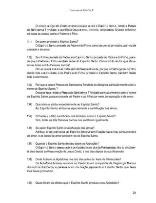 Catecismo de São Pio X




       O oitavo artigo elo Credo ensina-nos que existe o Espírito Santo, terceira Pessoa
da Santíssima T rindade, e que Ele é Deus eterno, infinito, onipotente, Criador e Senhor
de todas as coisas, como o Padre e o Filho.

131)  De quem procede o Espírito Santo?
      O Espírito Santo procede do Padre e do Filho como de um só princípio, por via de
vontade e de amor.

132) Se o Filho procede do Padre, e o Espírito Santo procede do Padre e do Filho, pare-
ce que o Padre e o Filho existem antes do Espírito Santo. Como então se diz que são e-
ternas todas as três Pessoas divinas?
        Diz-se que si o eternas todas as três Pessoas divinas, porque o Padre gerou o Filho
desde toda a eternidade, e do Padre e do Filho procede o Espírito Santo, também desde
toda a eternidade.

133) Por que a tecera Pessoa da Santíssima Trindade se designas particularmente com o
nome de Espírito Santo ?
      Designa-se a terceira Pessoa da Santíssima T rindade particularmente com o nome
de Espírito Santo, porque procede do Padre e do Filho por meio de expiração e de amor.

134)   Que obra se atribui especialmente ao Espírito Santo?
       Ao Espírito Santo atribui-se especialmente a santificação das almas.

135)   O Padre e o filho santificam-nos também, como o Espírito Santo?
       Sim, todas as três Pessoas divinas nos santificam igualmente.

136)  Se assim Espírito Santo a santificação das almas?
      Atribui-se em particular ao Espírito Santo a santificação das almas, porque é obra
de amor, e as obras de amor atribuem-se ao Espírito Santo.

137)    Quando o Espírito Santo desceu sobre os Apóstolos?
        O Espírito Santo desceu sobre os A póstolos no dia de Pentecostes, isto é, cinqüen-
ta dias depois da Ressurreição de Jesus Cristo, e dez dias depois da sua Ascensão.

138)   Onde ficaram os Apóstolos nos dez dias antes da festa de Pentecostes?
       Os Apóstolos ficaram reunidos no Cenáculo em companhia da Virgem giz Maria e
dos outros discípulos, e perseveravam na oração esperando o Espírito Santo que Jesus
lhes havia prometido.



139)   Quais foram os efeitos que o Espírito Santo produziu nos Apóstolos?


                                                                                        29
 