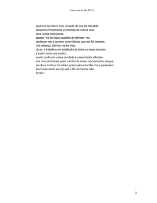 Catecismo de São Pio X




pesa-me de todo o meu coração de vos ter ofendido,
proponho firmemente a emenda de minha vida
para nunca mais pecar,
apartar-me de todas ocasiões de ofender-vos,
confessar-me e cumprir a penitência que me foi imposta.
Vos ofereço, Senhor minha vida,
obras, e trabalhos em satisfação de todos os meus pecados
e assim como vos suplico,
assim confio em vossa bondade e misericórdia infinitas
que mos perdoareis pelos méritos de vosso preciosíssimo sangue,
paixão e morte e me dareis graça para emendar-me e perseverar
em vosso santo serviço até o fim de minha vida.
Amém.




                                                                  3
 