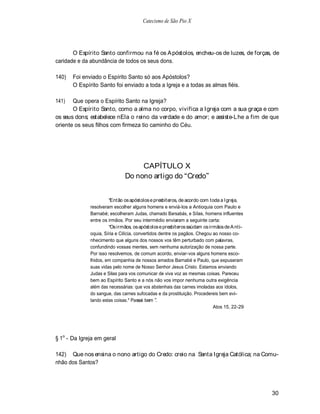 Catecismo de São Pio X




       O Espírito Santo confirmou na fé os A póstolos, encheu-os de luzes, de forças, de
caridade e da abundância de todos os seus dons.

140)   Foi enviado o Espírito Santo só aos Apóstolos?
       O Espírito Santo foi enviado a toda a Igreja e a todas as almas fiéis.

141)   Que opera o Espírito Santo na Igreja?
       O Espírito Santo, como a alma no corpo, vivifica a Igreja com a sua graça e com
os seus dons; estabelece nEla o reino da verdade e do amor; e assiste-Lhe a fim de que
oriente os seus filhos com firmeza tio caminho do Céu.




                                   CAPÍTULO X
                              Do nono artigo do Credo


                        Então os apóstolos e presbíteros, de acordo com toda a Igreja,
              resolveram escolher alguns homens e enviá-los a Antioquia com Paulo e
              Barnabé; escolheram Judas, chamado Barsabás, e Silas, homens influentes
              entre os irmãos. Por seu intermédio enviaram a seguinte carta:
                        Os irmãos, os apóstolos e presbíteros saúdam os irmãos de A nti-
              oquia, Síria e Cilícia, convertidos dentre os pagãos. Chegou ao nosso co-
              nhecimento que alguns dos nossos vos têm perturbado com palavras,
              confundindo vossas mentes, sem nenhuma autorização de nossa parte.
              Por isso resolvemos, de comum acordo, enviar-vos alguns homens esco-
              lhidos, em companhia de nossos amados Barnabé e Paulo, que expuseram
              suas vidas pelo nome de Nosso Senhor Jesus Cristo. Estamos enviando
              Judas e Silas para vos comunicar de viva voz as mesmas coisas. Pareceu
              bem ao Espírito Santo e a nós não vos impor nenhuma outra exigência
              além das necessárias: que vos abstenhais das carnes imoladas aos ídolos,
              do sangue, das carnes sufocadas e da prostituição. Procedereis bem evi-
              tando estas coisas.* Passai bem .
                                                                           Atos 15, 22-29




§ 1o - Da Igreja em geral

142) Que nos ensina o nono artigo do Credo: creio na Santa Igreja Católica; na Comu-
nhão dos Santos?




                                                                                            30
 