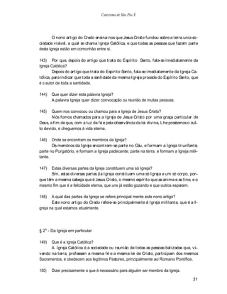 Catecismo de São Pio X




        O nono artigo do Credo ensina-nos que Jesus Cristo fundou sobre a terra unia so-
ciedade visível, a qual se chama Igreja Católica, e que todas as pessoas que fazem parte
desta Igreja estão em comunhão entre si.

143) Por que, depois do artigo que trata do Espírito Santo, fala-se imediatamente da
Igreja Católica?
        Depois do artigo que trata do Espírito Santo, fala-se imediatamente da Igreja Ca-
tólica, para indicar que toda a santidade da mesma Igreja procede do Espírito Santo, que
é o autor de toda a santidade.

144)   Que quer dizer esta palavra Igreja?
       A palavra Igreja quer dizer convocação ou reunião de muitas pessoas.

145)   Quem nos convocou ou chamou para a Igreja de Jesus Cristo?
       N ós fomos chamados para a Igreja de Jesus Cristo por uma graça particular de
Deus, a fim de que, com a luz da fé e pela observância da lei divina, Lhe prestemos o cul-
to devido, e cheguemos à vida eterna.

146)   Onde se encontram os membros da Igreja?
       Os membros da Igreja encontram-se parte no Céu, e formam a Igreja triunfante;
parte no Purgatório, e formam a Igreja padecente; parte na terra, e formam a Igreja mili-
tante.

147)  Estas diversas partes da Igreja constituem uma só Igreja?
      Sim, estas diversas partes (la Igreja constituem uma só Igreja e um só corpo, por-
que têm a mesma cabeça que é Jesus Cristo, o mesmo espírito que as anima e as tine, e o
mesmo fim que é a felicidade eterna, que uns já estão gozando e que outros esperam.

148)   A qual das partes da Igreja se refere principal mente este nono artigo?
       Este nono artigo do Credo refere-se principalmente à Igreja militante, que é a I-
greja na qual estamos atualmente.




§ 2o - Da Igreja em particular

149)  Que é a Igreja Católica?
      A Igreja Católica é a sociedade ou reunião de todas as pessoas batizadas que, vi-
vendo na terra, professam a mesma fé e a mesma lei de Cristo, participam dos mesmos
Sacramentos, e obedecem aos legítimos Pastores, principalmente ao Romano Pontífice.

150)   Dizei precisamente o que é necessário para alguém ser membro da Igreja.

                                                                                       31
 