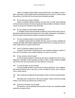 Catecismo de São Pio X




       Chamo a verdadeira Igreja de Santa, porque Jesus Cristo, a sua cabeça invisível, é
Santo, santos são muitos dos seus membros, santas são a sua Fé e a sua Lei, santos os seus
Sacramentos, e fora dEla não há nem pode haver verdadeira santidade.

159)    Por que dizeis que a Igreja é Católica?
        Chamo a verdadeira Igreja de Católica, que quer dizer universal, porque abrange
os fiéis de todos os tempos, de todos os lugares, de todas as idades e condições, e todos os
homens do mundo são chamados a fazer parte dEla.

160)   Por que a Igreja se chama também Apostólica?
       A verdadeira Igreja chama-se também A postólica, porque remonta sem interrup-
ção até aos A póstolos; porque crê e ensina tudo o que creram e ensinaram os A póstolos; e
porque é guiada e governada pelos legítimos sucessores dos Apóstolos.

161)   Por que a verdadeira Igreja se chama também Romana?
       A verdadeira Igreja chama-se também Romana, porque os quatro caracteres da
unidade, santidade, catolicidade e apostolicidade se encontram só na Igreja que tem por
chefe o Bispo de Roma, sucessor de São Pedro.

162)   Como é constituída a Igreja de Jesus Cristo?
       A Igreja de Jesus Cristo é constituída como uma sociedade verdadeira e perfeita. E
nEla, como numa pessoa moral, podemos distinguir um corpo e uma alma.

163)   Em que consiste a alma da Igreja?
       A alma da Igreja consiste no que Ela tem de interior e de espiritual, isto é, a Fé, a
Esperança, a Caridade, os dons da graça e do Espírito Santo, e todos os tesouros celestes
que lhe provieram dos merecimentos de Cristo Redentor e dos Santos.

164)   E o corpo da Igreja, em que consiste?
       O corpo da Igreja consiste no que Ela tem de visível e de externo, quer na associa-
ção dos seus membros, quer no seu culto e no seu ministério de -ensino, quer no seu go-
verno e ordem externa.

165)   Para nos salvarmos basta sermos de qualquer maneira membros da Igreja Católi-
ca?
       N ão basta para nos salvarmos o sermos de qualquer maneira membros da Igreja
Católica, mas é preciso que sejamos seus membros vivos.

166)  Quais são os membros vivos da Igreja?
      Os membros vivos da Igreja são todos os justos e só eles, isto é, aqueles que estão
atualmente em graça de Deus.


                                                                                        33
 