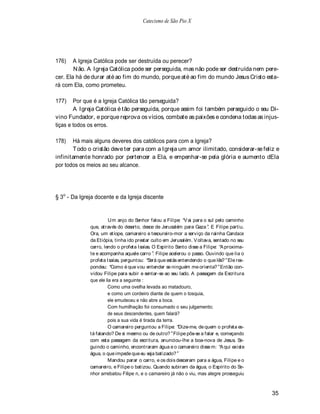 Catecismo de São Pio X




176)    A Igreja Católica pode ser destruída ou perecer?
        N ão. A Igreja Católica pode ser perseguida, mas não pode ser destruída nem pere-
cer. Ela há de durar até ao fim do mundo, porque até ao fim do mundo Jesus Cristo esta-
rá com Ela, como prometeu.

177)    Por que é a Igreja Católica tão perseguida?
        A Igreja Católica é tão perseguida, porque assim foi também perseguido o seu Di-
vino Fundador, e porque reprova os vícios, combate as paixões e condena todas as injus-
tiças e todos os erros.

178)   Há mais alguns deveres dos católicos para com a Igreja?
       T odo o cristão deve ter para com a Igreja um amor ilimitado, considerar-se feliz e
infinitamente honrado por pertencer a Ela, e empenhar-se pela glória e aumento dEla
por todos os meios ao seu alcance.




§ 3o - Da Igreja docente e da Igreja discente


                        Um anjo do S  enhor falou a Filipe: V ai para o sul pelo caminho
              que, através do deserto, desce de Jerusalém para Gaza . E Filipe partiu.
              Ora, um etíope, camareiro e tesoureiro-mor a serviço da rainha Candace
              da Etiópia, tinha ido prestar culto em Jerusalém. V oltava, sentado no seu
              carro, lendo o profeta Isaías. O Espírito Santo disse a Filipe: A proxima-
              te e acompanha aquele carro . Filipe acelerou o passo. Ouvindo que lia o
              profeta Isaías, perguntou: Será que estás entendendo o que lês? Ele res-
              pondeu: Como é que vou entender se ninguém me orienta? Então con-
              vidou Filipe para subir e sentar-se ao seu lado. A passagem da Escritura
              que ele lia era a seguinte :
                       Como uma ovelha levada ao matadouro,
                       e como um cordeiro diante de quem o tosquia,
                       ele emudeceu e não abre a boca.
                       Com humilhação foi consumado o seu julgamento;
                       de seus descendentes, quem falará?
                       pois a sua vida é tirada da terra.
                       O camareiro perguntou a Filipe: Dize-me, de quem o profeta es-
              tá falando? De si mesmo ou de outro? Filipe pôs-se a falar e, começando
              com esta passagem da escritura, anunciou-lhe a boa-nova de Jesus. Se-
              guindo o caminho, encontraram água e o camareiro disse m: A qui existe
              água, o que impede que eu seja batizado?
                       Mandou parar o carro, e os dois desceram para a água, Filipe e o
              camareiro, e Filipe o batizou. Quando subiram da água, o Espírito do Se-
              nhor arrebatou Filipe n, e o camareiro já não o viu, mas alegre prosseguiu



                                                                                           35
 