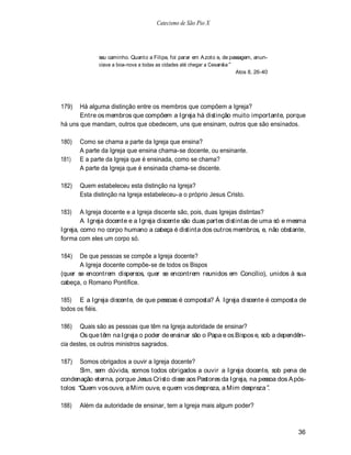 Catecismo de São Pio X




              seu caminho. Quanto a Filipe, foi parar em A zoto e, de passagem, anun-
              ciava a boa-nova a todas as cidades até chegar a Cesaréia
                                                                         Atos 8, 26-40




179)   Há alguma distinção entre os membros que compõem a Igreja?
       Entre os membros que compõem a Igreja há distinção muito importante, porque
há uns que mandam, outros que obedecem, uns que ensinam, outros que são ensinados.

180)   Como se chama a parte da Igreja que ensina?
       A parte da Igreja que ensina chama-se docente, ou ensinante.
181)   E a parte da Igreja que é ensinada, como se chama?
       A parte da Igreja que é ensinada chama-se discente.

182)   Quem estabeleceu esta distinção na Igreja?
       Esta distinção na Igreja estabeleceu-a o próprio Jesus Cristo.

183)    A Igreja docente e a Igreja discente são, pois, duas Igrejas distintas?
        A Igreja docente e a Igreja discente são duas partes distintas de uma só e mesma
Igreja, como no corpo humano a cabeça é distinta dos outros membros, e, não obstante,
forma com eles um corpo só.

184)   De que pessoas se compõe a Igreja docente?
       A Igreja docente compõe-se de todos os Bispos
(quer se encontrem dispersos, quer se encontrem reunidos em Concílio), unidos à sua
cabeça, o Romano Pontífice.

185) E a Igreja discente, de que pessoas é composta? Á Igreja discente é composta de
todos os fiéis.

186)    Quais são as pessoas que têm na Igreja autoridade de ensinar?
        Os que têm na Igreja o poder de ensinar são o Papa e os Bispos e, sob a dependên-
cia destes, os outros ministros sagrados.

187)   Somos obrigados a ouvir a Igreja docente?
       Sim, sem dúvida, somos todos obrigados a ouvir a Igreja docente, sob pena de
condenação eterna, porque Jesus Cristo disse aos Pastores da Igreja, na pessoa dos A pós-
tolos: Quem vos ouve, a Mim ouve, e quem vos despreza, a Mim despreza .

188)   Além da autoridade de ensinar, tem a Igreja mais algum poder?



                                                                                         36
 