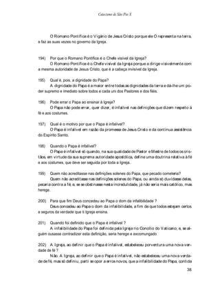 Catecismo de São Pio X




       O Romano Pontífice é o V igário de Jesus Cristo porque ele O representa na terra,
e faz as suas vezes no governo da Igreja.



194) Por que o Romano Pontífice é o Chefe visível da Igreja?
     O Romano Pontífice é o Chefe visível da Igreja porque a dirige visivelmente com
a mesma autoridade de Jesus Cristo, que é a cabeça invisível da Igreja.

195)   Qual é, pois, a dignidade do Papa?
       A dignidade do Papa é a maior entre todas as dignidades da terra e dá-lhe um po-
der supremo e imediato sobre todos e cada uni dos Pastores e dos fiéis.

196)    Pode errar o Papa ao ensinar à Igreja?
        O Papa não pode errar, quer dizer, é infalível nas definições que dizem respeito à
fé e aos costumes.

197)  Qual é o motivo por que o Papa é infalível?
      O Papa é infalível em razão da promessa de Jesus Cristo e da contínua assistência
do Espírito Santo.

198)   Quando o Papa é infalível?
       O Papa é infalível só quando, na sua qualidade de Pastor e Mestre de todos os cris-
tãos, em virtude da sua suprema autoridade apostólica, define uma doutrina relativa à fé
e aos costumes, que deve ser seguida por toda a Igreja.

199)   Quem não acreditasse nas definições solenes do Papa, que pecado cometeria?
       Quem não acreditasse nas definições solenes do Papa, ou ainda só duvidasse delas,
pecaria contra a fé; e, se se obstinasse nesta incredulidade, já não seria mais católico, mas
herege.

200) Para que fim Deus concedeu ao Papa o dom da infalibilidade ?
       Deus concedeu ao Papa o dom da infalibilidade, a fim de que todos estejam certos
e seguros da verdade que ti Igreja ensina.

201)  Quando foi definido que o Papa é infalível ?
      A infalibilidade do Papa foi definida pela Igreja rio Concílio do V aticano; e, se al-
guém ousasse contradizer esta definição, seria herege e excomungado

202) A Igreja, ao definir que o Papa é infalível, estabeleceu porventura uma nova ver-
dade de fé ?
       N ão. A Igreja, ao definir que o Papa é infalível, não estabeleceu uma nova verda-
de de fé, mas só definiu, parti se opor a erros novos, que a infalibilidade do Papa, contida

                                                                                         38
 