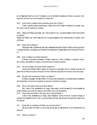 Catecismo de São Pio X




já tia Sagrada Escritura e na Tradição, e uma verdade revelada por Deus, e que por con-
seguinte se deve crer como dogma ou artigo de f,,.

203)    Como todo o católico deve proceder para com o Papa ?
        T odo o católico deve reconhecer o Papa como Pai, Pastor e Mestre universal, e es-
tar unido a ele de espírito e coração.

204) Depois do Papa quais são, por instituição divina , as personagens mais venerandas
na Igreja?
Depois do Papa, por instituição divina, tis personagens mais venerandas (/ti Igreja .%tio
os Bispos.

205)    Quem são os Bispos ?
        Os Bispos são os Pastores aos fiéis, estabelecidos pelo Espírito Santo para governar
ti Igreja de Deus, nas sedes que lhes são confiadas sob i] dependência do Romano Pontífi-
ce.

206) Que é o Bispo na própria diocese ?
       O Bispo na própria diocese é o Pastor legítimo, o Pai, o Mestre, o superior de to-
dos os fiéis, eclesiásticos e leigos, que pertencem à mesma diocese.

207) Por que o Bispo se chama Pastor legítimo ?
      Chama-se o Bispo Pastor legítimo, porque ti jurisdição, isto é, o poder que tem de
governar os fiéis da própria diocese, foi-lhe conferido segundo tis normas e leis da Igreja.

208)  De quem são sucessores o Papa e os Bispos ?
      O Papa é sucessor de São Pedro, Príncipe dos A póstolos, e os Bispos são sucessores
dos Apóstolos, tio que diz respeito ao governo ordinário da Igreja.

209)   Deve o fiei estar unido ao próprio Bispo ?
       Sim, todo o fiel, eclesiástico ou leigo, deve estar unido de espírito e de coração ao
próprio Bispo que está em graça e comunhão com a Se Apostólica.
210) Como deve proceder o fiei para com o próprio Bispo ?
       T odo o fiel, eclesiástico ou leigo, deve respeitar, amar e honrar o próprio Bispo, e
prestar-lhe obediência em tudo o que se refere ao bem das almas e ao governo espiritual
da diocese.

211)  Quais são os auxiliares do Bispo na cura das almas ?
      Os auxiliares do Bispo na cura das almas são os Sacerdotes, e principalmente os
párocos.

212)   Quem é o pároco ?

                                                                                         39
 