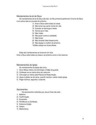Catecismo de São Pio X




Mandamentos da lei de Deus
   Os mandamentos da lei de Deus são dez: os três primeiros pertencem à honra de Deus
e os outros sete ao proveito do próximo.
                     1) Amar a Deus sobre todas as coisas.
                     2) Não tomar seu santo nome em vão.
                     3) Guardar os domingos e festas.
                     4) Honrar pai e mãe.
                     5) Não matar.
                     6) Não pecar contra a castidade.
                     7) Não furtar.
                     8) Não levantar falso testemunho.
                     9) Não desejar a mulher do próximo.
                     10) Não cobiçar as coisas alheias.



  Estes dez mandamentos se encerram em dois:
Amar a Deus sobre todas as coisas e ao próximo como a nós mesmos.




Mandamentos da Igreja
     Os mandamentos da Igreja são cinco:
1)   Ouvir Missa inteira nos domingos e festas de guarda.
2)   Confessar-se ao menos lima vez cada ano.
3)   Comungar ao menos pela Páscoa da Ressurreição.
4)   Jejuar e abster-se de carne, quando manda a santa madre Igreja.
5)   Pagar dízimos, segundo o costume.




Sacramentos
        Os sacramentos instituídos por Jesus Cristo são sete :
1)   Batismo.
2)   Confirmação.
3)   Eucaristia.
4)   Penitência ou Confissão.
5)   Extrema Unção.
6)   Ordem.
7)   Matrimônio.




                                                                                    4
 