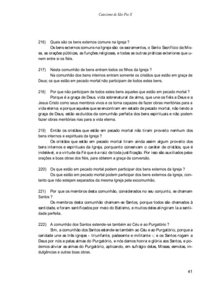 Catecismo de São Pio X




216)    Quais são os bens externos comuns na Igreja ?
        Os bens externos comuns na Igreja são: os sacramentos, o Santo Sacrifício da Mis-
sa, as orações públicas, as funções religiosas, e todas as outras práticas exteriores que u-
nem entre si os fiéis.

217)   Nesta comunhão de bens entram todos os filhos da Igreja ?
       Na comunhão dos bens internos entram somente os cristãos que estão em graça de
Deus; os que estão em pecado mortal não participam de todos estes bens.

218)   Por que não participam de todos estes bens aqueles que estão em pecado mortal ?
       Porque é a graça de Deus. vida sobrenatural da alma, que une os fiéis a Deus e a
Jesus Cristo como seus membros vivos e os torna capazes de fazer obras meritórias para a
vida eterna; e porque aqueles que se encontram em estado de pecado mortal, não tendo a
graça de Deus, estão excluídos da comunhão perfeita dos bens espirituais e não podem
fazer obras meritórias rias para a vida eterna.

219) Então os cristãos que estão em pecado mortal não tiram proveito nenhum dos
bens internos e espirituais da Igreja ?
       Os cristãos que estão em pecado mortal tiram ainda assim algum proveito dos
bens internos e espirituais da Igreja, porquanto conservam o caráter de cristãos, que é
indelével, e a virtude da Fé que é a raiz de toda justificação. Por isso são auxiliados pelas
orações e boas obras dos fiéis, para obterem a graça da conversão.

220) Os que estão em pecado mortal podem participar dos bens externos da Igreja ?
       Os que estão em pecado mortal podem participar dos bens externos da Igreja, con-
tanto que não estejam separados da mesma Igreja pela excomunhão.

221) Por que os membros desta comunhão, considerados no seu conjunto, se chamam
Santos ?
       Os membros desta comunhão chamam-se Santos, porque todos são chamados à
santidade, e foram santificados por meio do Batismo, e muitos deles atingiram la a santi-
dade perfeita.

222) A comunhão dos Santos estende-se também ao Céu e ao Purgatório ?
       Sim, a comunhão dos Santos estende-se também ao Céu e ao Purgatório, porque a
caridade une as três igrejas - triunfante, padecente e militante -; e os Santos rogam a
Deus por nós e pelas almas do Purgatório, e nós damos honra e glória aos Santos, e po-
demos aliviar as almas do Purgatório, aplicando, em sufrágio delas, Missas, esmolas, in-
dulgências e outras boas obras.



                                                                                         41
 