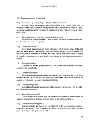 Catecismo de São Pio X




§ 6o - Daqueles que estão fora da Igreja

223)    Quem são os que não participam da comunhão dos Santos ?
        A queles que não participam da comunhão dos Santos são, na outra vida, os con-
denados, e nesta vida aqueles que não pertencem nem à alma nem ao corpo da Igreja,
quer dizer, aqueles que estão em estado de pecado rnortal e se encontram fora da verda-
deira Igreja.

224) Quem são os que se encontram fora da verdadeira Igreja ?
        Encontram-se fora da verdadeira Igreja os infiéis, os judeus, os hereges, os apósta-
tas, os cismáticos e os excomungados.

225)   Quem são os infiéis ?
       Os infiéis são aqueles que não foram batizados e não crêem em Jesus Cristo, seja
porque crêem e adoram falsas divindades, como os idólatras; seja porque, embora admi-
tam o único Deus verdadeiro, não crêem em Cristo Messias, nem como vindo na pessoa
de Jesus Cristo, nem como havendo de vir ainda: tais são os maometanos e outros seme-
lhantes.

226) Quem são os judeus ?
      Os judeus são aqueles que professam a lei de Moisés, não receberam o batismo,
nem crêem em Jesus Cristo.

227) Quem são os hereges ?
       Os hereges são as pessoas batizadas que recusam com pertinácia crer em alguma
verdade revelada por Deus e ensinada conto de fé pela Igreja Católica: por exemplo, os
arianos, os nestorianos e as várias seitas dos protestantes.

228)    Quem são os apóstatas ?
        Os apóstatas são aqueles que abjuram, isto é, renegam, com ato externo, a fé cató-
lica, que antes professavam.

229) Quem são os cismáticos ?
      Os cismáticos são os cristãos que, não negando explicitamente dogma algum, se
separam voluntariamente da Igreja de Jesus Cristo, ou dos legítimos Pastores.

230)    Quem são os excomungados ?
        Os excomungados são aqueles que por faltas graves são fulminados com excomu-
nhão pelo Papa ou pelo Bispo, e portanto são separados, como indignos, do corpo da I-
greja, a qual espera e deseja a sua conversão.


                                                                                         42
 