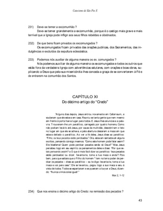 Catecismo de São Pio X




231)    Deve-se temer a excomunhão ?
        Deve-se temer grandemente a excomunhão, porque é o castigo mais grave e mais
terrível que a Igreja pode infligir aos seus filhos rebeldes e obstinados.

232)  De que bens ficam privados os excomungados ?
      Os excomungados ficam privados das orações publicas, dos Sacramentos, das in-
dulgências e excluídos da sepultura eclesiástica.

233)   Podemos nós auxiliar de alguma maneira os ex. comungados ?
       N ós podemos auxiliar de alguma maneira os excomungados e todos os outros que
estão fora da verdadeira Igreja com advertências salutares, com orações e boas obras, su-
plicando a Deus que pela sua misericórdia lhes conceda a graça de se converterem à Fé e
de entrarem na comunhão dos Santos.




                                  CAPÍTULO XI
                            Do décimo artigo do Credo


                       A lguns dias depois, Jesus entrou novamente em Cafarnaum, e
             souberam que ele estava em casa. Reuniu-se tanta gente que nem mesmo
             em frente à porta havia lugar para todos. E Jesus lhes anunciava a pala-
             vra. T rouxeram-lhe um paralítico, carregado por quatro homens. Como
             não podiam levá-lo até Jesus, por causa da multidão, descobriram o teto
             no lugar em que ele se achava, e pela abertura desceram a maca em que
             estava deitado o paralítico. A o ver a fé deles, Jesus disse ao paralítico:
              Filho, os teus pecados estão perdoados . Ora, estavam sentados ali alguns
             escribas, pensando consigo mesmos: Como este homem pode falar assim?
             Ele blasfema! Quem pode perdoar pecados senão só Deus? Mas Jesus
             percebeu logo em seu espírito os pensamentos deles e disse: Por que es-
             tais pensando assim? a O que é mais fácil dizer ao paralítico: teus pecados
             estão perdoados ou dizer: levanta-te, toma a tua maca e anda? Pois
             bem, para que saibais que o Filho do homem * tem na terra poder de per-
             doar os pecados disse ao paralítico eu te digo: levanta-te, toma a tua
             maca e vai para casa . Ele se levantou, pegou logo a sua maca e saiu à
             vista de todos. T odos se espantaram e se puseram a louvar a Deus, dizen-
             do: N unca vimos coisa igual!
                                                                             Mar 2, 1-12




234)   Que nos ensina o décimo artigo do Credo: na remissão dos pecados ?

                                                                                           43
 