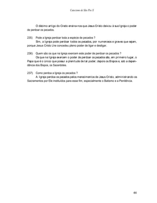 Catecismo de São Pio X




       O décimo artigo do Credo ensina-nos que Jesus Cristo deixou à sua Igreja o poder
de perdoar os pecados.

235)  Pode a Igreja perdoar toda a espécie de pecados ?
      Sim, a Igreja pode perdoar todos os pecados, por numerosos e graves que sejam,
porque Jesus Cristo Lhe concedeu pleno poder de ligar e desligar.

236)   Quem são os que na Igreja exercem este poder de perdoar os pecados ?
       Os que na Igreja exercem o poder de perdoar os pecados são, em primeiro lugar, o
Papa que é o único que possui a plenitude de tal poder; depois os Bispos e, sob a depen-
dência dos Bispos, os Sacerdotes.

237)  Como perdoa a Igreja os pecados ?
      A Igreja perdoa os pecados pelos merecimentos de Jesus Cristo, administrando os
Sacramentos por Ele instituídos para esse fim, especialmente o Batismo e a Penitência.




                                                                                     44
 