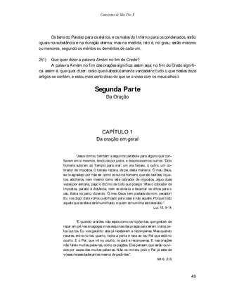 Catecismo de São Pio X




       Os bens do Paraíso para os eleitos, e os males do Inferno para os condenados, serão
iguais na substância e na duração eterna; mas na medida, isto é, no grau, serão maiores
ou menores, segundo os méritos ou deméritos de cada um.

251)    Que quer dizer a palavra Amém no fim do Credo?
        A palavra A mém no fim das orações significa: assim seja; no fim do Credo signifi-
ca: assim é, que quer dizer: creio que é absolutamente verdadeiro tudo o que nestes doze
artigos se contém, e estou mais certo disso do que se o visse com os meus olhos.l


                                  Segunda Parte
                                         Da Oração




                                     CAPÍTULO 1
                                   Da oração em geral


                       Jesus contou também a seguinte parábola para alguns que con-
             fiavam em si mesmos, tendo-se por justos, e desprezavam os outros: Dois
             homens subiram ao T emplo para orar; um era fariseu, o outro, um co-
             brador de impostos. O fariseu rezava, de pé, desta maneira: Ó meu Deus,
             eu te agradeço por não ser como os outros homens, que são ladrões, injus-
             tos, adúlteros, nem mesmo como este cobrador de impostos. Jejuo duas
             vezes por semana, pago o dízimo de tudo que possuo . Mas o cobrador de
             impostos, parado à distância, nem se atrevia a levantar os olhos para o
             céu. Batia no peito, dizendo: Ó meu Deus, tem piedade de mim, pecador!
             Eu vos digo: Este voltou justificado para casa e não aquele. Porque todo
             aquele que se eleva será humilhado, e quem se humilha será elevado .
                                                                          Luc 18, 9-14



                       E quando orardes, não sejais como os hipócritas, que gostam de
             rezar em pé nas sinagogas e nas esquinas das praças para serem vistos pe-
             los outros. Eu vos garanto: eles já receberam a recompensa. Mas quando
             rezares, entra no teu quarto, fecha a porta e reza ao teu Pai que está no
             oculto. E o Pai, que vê no oculto, te dará a recompensa. E nas orações
             não faleis muitas palavras, como os pagãos. Eles pensam que serão ouvi-
             dos por causa das muitas palavras. N ão os imiteis, pois o Pai já sabe de
             vossas necessidades antes mesmo de pedirdes .
                                                                             Mt 6, 2-9




                                                                                         49
 