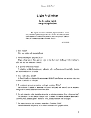 Catecismo de São Pio X




                                Lição Preliminar
                                  Da Doutrina Cristã
                                 suas partes principais



                       Em seguida Barnabé foi para T arso, à procura de Saulo. Encon-
              trou-o e o levou para A ntioquia. Durante um ano estiveram juntos na-
              quela igreja e instruíram muita gente. Foi em A ntioquia que, pela pri-
              meira vez, os discípulos foram chamados cristãos .

                                                                        At 11, 25-26.




1) Sois cristão?
   Sim, sou cristão pela graça de Deus.

2) Por que dizeis pela graça de Deus?
    Digo: pela graça de Deus, porque o ser cristão é um dom de Deus, inteiramente gra-
tuito, que nós não podemos merecer.

3) E quem é verdadeiro cristão?
   V erdadeiro cristão é aquele que é batizado, crê e professa a doutrina cristã e obedece
aos legítimos Pastores da Igreja.

4) Que é a Doutrina Cristã?
   A Doutrina Cristã é a doutrina que Jesus Cristo N osso Senhor nos ensinou, para nos
mostrar o caminho da salvação.

5) É necessário aprender a doutrina ensinada por Jesus Cristo?
     Certamente, é necessário aprender a doutrina ensinada por Jesus Cristo, e cometem
falta grave aqueles que se descuidam de o fazer.

6) Os pais e patrões estão obrigados a mandar ao catecismo os seus filhos e dependentes?
   Os pais e patrões são obrigados a procurar que seus filhos e dependentes aprendam a
Doutrina Cristã; e são culpados diante de Deus, se desprezarem esta obrigação.

7) De quem devemos nós receber e aprender a Dou trina Cristã?
   Devemos receber e aprender a Doutrina Cristã da Santa Igreja Católica.


                                                                                        5
 