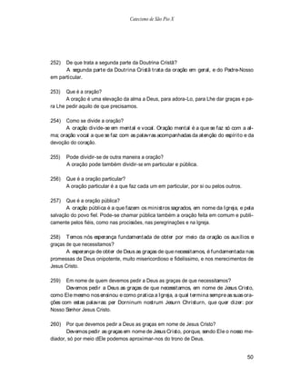Catecismo de São Pio X




252)  De que trata a segunda parte da Doutrina Cristã?
      A segunda parte da Doutrina Cristã trata da oração em geral, e do Padre-Nosso
em particular.

253)   Que é a oração?
       A oração é uma elevação da alma a Deus, para adora-Lo, para Lhe dar graças e pa-
ra Lhe pedir aquilo de que precisamos.

254)  Como se divide a oração?
      A oração divide-se em mental e vocal. Oração mental é a que se faz só com a al-
ma; oração vocal a que se faz com as palavras acompanhadas da atenção do espírito e da
devoção do coração.

255)   Pode dividir-se de outra maneira a oração?
       A oração pode também dividir-se em particular e pública.

256)   Que é a oração particular?
       A oração particular é a que faz cada um em particular, por si ou pelos outros.

257)   Que é a oração pública?
       A oração pública é a que fazem os ministros sagrados, em nome da Igreja, e pela
salvação do povo fiel. Pode-se chamar pública também a oração feita em comum e publi-
camente pelos fiéis, como nas procissões, nas peregrinações e na Igreja.

258) T emos nós esperança fundamentada de obter por meio da oração os auxílios e
graças de que necessitamos?
       A esperança de obter de Deus as graças de que necessitamos, é fundamentada nas
promessas de Deus onipotente, muito misericordioso e fidelíssimo, e nos merecimentos de
Jesus Cristo.

259)   Em nome de quem devemos pedir a Deus as graças de que necessitamos?
       Devemos pedir a Deus as graças de que necessitamos, em nome de Jesus Cristo,
como Ele mesmo nos ensinou e como pratica a Igreja, a qual termina sempre as suas ora-
ções com estas palavras: per Dorninum nostrum Jesurn Christurn, que quer dizer: por
Nosso Senhor Jesus Cristo.

260) Por que devemos pedir a Deus as graças em nome de Jesus Cristo?
       Devemos pedir as graças em nome de Jesus Cristo, porque, sendo Ele o nosso me-
diador, só por meio dEle podemos aproximar-nos do trono de Deus.


                                                                                        50
 
