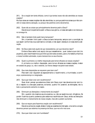 Catecismo de São Pio X




261) Se a oração tem tanta eficácia, como é que tantas vezes não são atendidas as nossas
orações?
Muitas vezes as nossas orações não são atendidas, ou porque pedimos coisas que não con-
vêm à nossa eterna salvação, ou porque não pedimos como deveríamos.

262) Quais são as coisas que principalmente devemos pedir a Deus?
       Devemos principalmente pedir a Deus a sua glória, a nossa salvação e os meios pa-
ra consegui-la.

263)   Não é também lícito pedir bens temporais?
       Sim, é também lícito pedir a Deus os bens temporais, sempre com a condição de
que sejam conformes à sua santíssima vontade, e não sejam obstáculo à nossa eterna sal-
vação.

264) Se Deus sabe tudo aquilo de que necessitamos, por que devemos rezar?
       Embora Deus saiba tudo aquilo de que necessitamos , quer todavia que nós L ho
peçamos, para reconhecermos que é Ele que dá todos os bens, para Lhe testemunharmos
a nossa humilde submissão, e para merecermos os seus favores.

265)  Qual é a primeira e a melhor disposição para tornar eficazes as nossas orações?
      A primeira e a melhor disposição, para tornar eficazes as nossas orações, é estar
em estado de graça, ou, não o estando, ao menos desejar recuperar esse estado.

266) Que mais disposições se requerem para bem orar?
       Para bem orar requerem-se especialmente o recolhimento, a humildade, a confi-
ança, a perseverança e a resignação.

267) Que quer dizer orar com recolhimento?
       Quer dizer: pensar que estamos a falar com Deus; e por isso devemos orar com to-
do o respeito e a devoção possíveis, evitando, quanto for possível, as distrações, isto é,
todo o pensamento estranho à oração.

268)  Diminuem as distrações o merecimento da oração?
      Sim, quando nós mesmos as provocamos, ou não as repelimos com diligência. Se
porém fizermos quanto podemos para estarmos recolhidos em Deus, então as distrações
não diminuem o merecimento da nossa oração, mas até o podem aumentar.

269) Que se requer para fazermos oração com recolhimento?
     Devemos antes da oração afastar todas as ocasiões de distração, e durante a oração
devemos pensar que estamos na presença de Deus, que nos vê e nos ouve.

270) Que quer dizer orar com humildade?

                                                                                       51
 