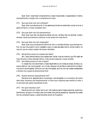 Catecismo de São Pio X




     Quer dizer: reconhecer sinceramente a nossa indignidade, incapacidade e miséria,
acompanhando a oração com a compostura do corpo.

271)    Que quer dizer orar com confiança?
        Quer dizer que devemos ter firme esperança de sermos atendidos, se daí provier a
glória de Deus e o nosso verdadeiro bem.

272) Que quer dizer orar com perseverança?
      Quer dizer que não nos devemos cansar de orar, se Deus não nos atender imedia-
tamente, senão que devemos continuar a orar ainda com mais fervor.

273)   Que quer dizer orar com resignação?
       Quer dizer que nos devemos conformar com a vontade de Deus, que conhece me-
lhor do que nós quanto nos é necessário para a nossa salvação eterna, ainda mesmo no
caso em que as nossas orações não fossem atendidas.

274) Atende Deus sempre as orações bem feitas?
       Sim, Deus atende sempre as orações bem feitas; mas da maneira que Ele sabe ser
mais útil para a nossa salvação eterna, e não sempre segundo a nossa vontade.
275) Que efeitos produz em nós a oração?
       A oração faz-nos reconhecer a nossa dependência, em todas as coisas, de Deus, su-
premo Senhor, faz-nos progredir na virtude, alcança-nos de Deus misericórdia fortalece-
nos contra as tentações, conforta-nos nas tribulações, auxilia-nos nas nossas necessidades
e alcança-nos a graça da perseverança final.

276) Quando devemos especialmente orar?
       Devemos orar especialmente nos perigos, nas tentações e no momento da morte;
além disso, devemos orar freqüenternente, e é bom que o façamos pela manhã e à noite, e
no princípio das ações importantes do dia.

277) Por quem devemos orar?
       Devemos orar por todos; isto é, por nós mesmos pelos nossos parentes, superiores,
benfeitores, amigos e inimigos; pela conversão dos pobres pecadores, daqueles que estão
fora da verdadeira Igreja, e pelas benditas almas do Purgatório.




                                                                                       52
 