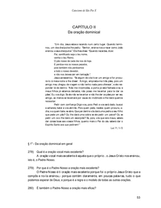 Catecismo de São Pio X




                                     CAPÍTULO II
                                   Da oração dominical


                       Um dia, Jesus estava rezando num certo lugar. Quando termi-
             nou, um dos discípulos lhe pediu: Senhor, ensina-nos a rezar como João
             ensinou a seus discípulos . Ele lhes disse: Quando rezardes, dizei:
                      Pai, santificado seja o teu nome,
                      venha o teu Reino.
                      O pão nosso de cada dia nos dá hoje.
                      E perdoa-nos os nossos pecados,
                      pois também nós perdoamos
                      a todo o nosso devedor,
                      e não nos deixes cair em tentação .
                      Jesus acrescentou: Se algum de vós tiver um amigo e for procu-
             rá-lo à meia-noite e lhe disser: A migo, empresta-me três pães, pois um
             amigo meu chegou de viagem e não tenho nada para oferecer , e ele res-
             ponder lá de dentro: N ão me incomodes, a porta já está fechada e eu e
             meus filhos já estamos deitados; não posso me levantar para te dar os
             pães. Eu vos digo: Se ele não se levantar e não lhe der os pães por ser seu
             amigo, ao menos se levantará por causa do incômodo e lhe dará quantos
             necessitar.
                      Pedir com confiança Digo-vos, pois: Pedi e vos será dado; buscai
             e achareis; batei e vos abrirão. Pois quem pede, recebe; quem procura, a-
             cha; e a quem bate, se abre. Que pai dentre vós dará uma pedra a seu filho
             que pede um pão? Ou lhe dará uma cobra se ele pedir um peixe? Ou se
             pedir um ovo lhe dará um escorpião? Se, pois, vós que sois maus, sabeis
             dar coisas boas aos vossos filhos, quanto mais o Pai do céu saberá dar o
             Espírito Santo aos que pedirem!
                                                                             Luc 11, 1-13




§ 1o - Da oração dominical em geral

278)    Qual é a oração vocal mais excelente?
        A oração vocal mais excelente é aquela que o próprio . o Jesus Cristo nos ensinou,
isto é, o Padre-Nosso.

279) Por que é o Padre-Nosso a oração mais excelente?
     O Padre-N osso é ti oração mais excelente porque foi o próprio Jesus Cristo que a
compôs e no-la ensinou,- porque contém claramente, em poucas palavras, tudo o que
podemos esperar de Deus; e porque é a regra e o modelo de todas as outras orações.

280)   É também o Padre-Nosso a oração mais eficaz?


                                                                                            53
 