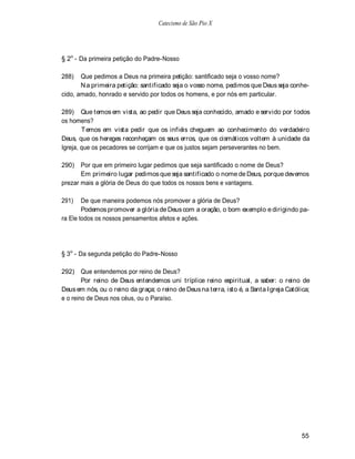 Catecismo de São Pio X




§ 2o - Da primeira petição do Padre-Nosso

288)   Que pedimos a Deus na primeira petição: santificado seja o vosso nome?
       N a primeira petição: santificado seja o vosso nome, pedimos que Deus seja conhe-
cido, amado, honrado e servido por todos os homens, e por nós em particular.

289) Que temos em vista, ao pedir que Deus seja conhecido, amado e servido por todos
os homens?
        Temos em vista pedir que os infiéis cheguem ao conhecimento do verdadeiro
Deus, que os hereges reconheçam os seus erros, que os cismáticos voltem à unidade da
Igreja, que os pecadores se corrijam e que os justos sejam perseverantes no bem.

290)   Por que em primeiro lugar pedimos que seja santificado o nome de Deus?
       Em primeiro lugar pedimos que seja santificado o nome de Deus, porque devemos
prezar mais a glória de Deus do que todos os nossos bens e vantagens.

291)    De que maneira podemos nós promover a glória de Deus?
        Podemos promover a glória de Deus com a oração, o bom exemplo e dirigindo pa-
ra Ele todos os nossos pensamentos afetos e ações.




§ 3o - Da segunda petição do Padre-Nosso

292) Que entendemos por reino de Deus?
        Por reino de Deus entendemos uni tríplice reino espiritual, a saber: o reino de
Deus em nós, ou o reino da graça; o reino de Deus na terra, isto é, a Santa Igreja Católica;
e o reino de Deus nos céus, ou o Paraíso.




                                                                                        55
 