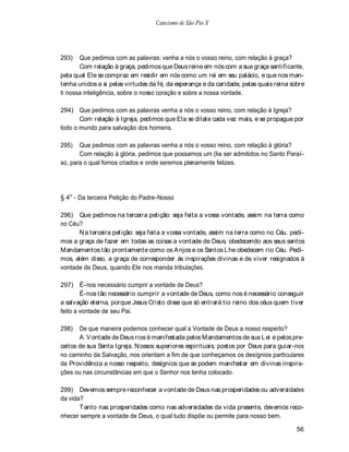 Catecismo de São Pio X




293)   Que pedimos com as palavras: venha a nós o vosso reino, com relação à graça?
       Com relação à graça, pedimos que Deus reine em nós com a sua graça santificante,
pela qual Ele se compraz em residir em nós como um rei em seu palácio, e que nos man-
tenha unidos a si pelas virtudes da fé, da esperança e da caridade, pelas quais reina sobre
ti nossa inteligência, sobre o nosso coração e sobre a nossa vontade.

294) Que pedimos com as palavras venha a nós o vosso reino, com relação à Igreja?
       Com relação à Igreja, pedimos que Ela se dilate cada vez mais, e se propague por
todo o mundo para salvação dos homens.

295)   Que pedimos com as palavras venha a nós o vosso reino, com relação à glória?
       Com relação à glória, pedimos que possamos um (lia ser admitidos no Santo Paraí-
so, para o qual fomos criados e onde seremos plenamente felizes.




§ 4o - Da terceira Petição do Padre-Nosso

296) Que pedimos na terceira petição: seja feita a vossa vontade, assim na terra como
no Céu?
      N a terceira petição: seja feita a vossa vontade, assim na terra como no Céu. pedi-
mos a graça de fazer em todas as coisas a vontade de Deus, obedecendo aos seus santos
Mandamentos tão prontamente como os A njos e os Santos Lhe obedecem rio Céu. Pedi-
mos, além disso, a graça de corresponder às inspirações divinas e de viver resignados à
vontade de Deus, quando Ele nos manda tribulações.

297) É-nos necessário cumprir a vontade de Deus?
        É-nos tão necessário cumprir a vontade de Deus, como nos é necessário conseguir
a salvação eterna, porque Jesus Cristo disse que só entrará tio reino dos céus quem tiver
feito a vontade de seu Pai.

298)   De que maneira podemos conhecer qual a Vontade de Deus a nosso respeito?
       A V ontade de Deus rios é manifestada pelos Mandamentos de sua L ei e pelos pre-
ceitos de sua Santa Igreja. N ossos superiores espirituais, postos por Deus para guiar-nos
no caminho da Salvação, nos orientam a fim de que conheçamos os desígnios particulares
da Providência a nosso respeito, desígnios que se podem manifestar em divinas inspira-
ções ou nas circunstâncias em que o Senhor nos tenha colocado.

299) Devemos sempre reconhecer a vontade de Deus nas prosperidades ou adversidades
da vida?
       T anto nas prosperidades como nas adversidades da vida presente, devemos reco-
nhecer sempre a vontade de Deus, o qual tudo dispõe ou permite para nosso bem.

                                                                                        56
 