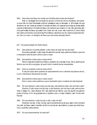 Catecismo de São Pio X




300)   Quer dizer que Deus nos revela sua Vontade pelos sinais dos tempos?
       N ão. A revelação Divina encerrou-se com a morte do último A póstolo, de manei-
ra que não há mais Revelação pública necessária para a salvação. A afirmação de que
devemos ver em todas as coisas a V ontade de Deus, diz apenas que todas as coisas estão
sujeitas à Santíssima V ontade de Deus, de maneira que mesmo o mal não acontece sem
uma permissão de Deus, que sabe tirar o bem do inal, e por isso o permite. E como Deus
tem sobre os homens uma amorosa Providência, devemos ver em todos os acontecimen-
tos, bons ou maus, um desígnio de Deus que visa nossa salvação eterna.




§ 5o - Da quarta petição do Padre-Nosso

301)   Que pedimos na quarta petição: o pão nosso de cada dia nos dai hoje?
       N a quarta petição: o pão nosso de cada dia nos dai hoje, pedimos a Deus o que nos
é necessário cada dia para a alma e para o corpo.

302)  Que pedimos a Deus para a nossa alma?
      Para a nossa alma pedimos a Deus o sustento da vida espiritual, isto é, pedimos ao
Senhor que nos dê a sua graça, da qual a todo o instante temos necessidade.

303)  Como se sustenta a vida da nossa alma?
      Â vida da nossa alma sustenta-se especialmente com o alimento da palavra divina,
e com o Santíssimo Sacramento do altar.

304)   Que pedimos a Deus para o nosso corpo?
       Para o nosso corpo pedimos o que é necessário para o sustento da vida temporal.

305)   Por que dizemos: o pão nosso nos dai hoje, não dizemos antes: dai-nos hoje o pão?
       Dizemos: O pão nosso nos dai hoje, e não dizemos: dai-nos hoje o pão, para excluir
todo o desejo tio,, bens alheios. Por isso pedimos ao Senhor que nos ajude nos ganhos
justos e lícitos, a fim de granjearmos o sustento com o nosso trabalho, sem furtos nem
fraudes

306)  Por que dizemos: o pão nos dai, e não: o pão me dai?
      Dizemos: nos dai, e não: me dai, para nos lembrarmos de que, assim como os bens
nos vêm de Deus, assim também se Ele no-los dá em abundância, é para que distribua-
mos o supérfluo pelos pobres.

307)   Por que acrescentamos: de cada dia?


                                                                                      57
 