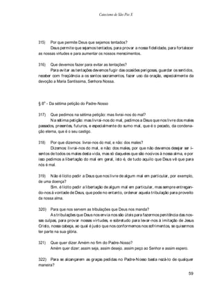 Catecismo de São Pio X




315)   Por que permite Deus que sejamos tentados?
       Deus permite que sejamos tentados, para provar a nossa fidelidade, para fortalecer
as nossas virtudes e para aumentar os nossos merecimentos.

316)   Que devemos fazer para evitar as tentações?
       Para evitar as tentações devemos fugir das ocasiões perigosas, guardar os sentidos,
receber com freqüência a os santos sacramentos, fazer uso da oração, especialmente da
devoção a Maria Santíssima, Senhora Nossa.




§ 8o - Da sétima petição do Padre-Nosso

317)   Que pedimos na sétima petição: mas livrai-nos do mal?
       N a sétima petição: mas livrai-nos do mal, pedimos a Deus que nos livre dos males
passados, presentes, futuros, e especialmente do sumo mal, que é o pecado, da condena-
ção eterna, que é o seu castigo.

318)   Por que dizemos: livrai-nos do mal, e não: dos males?
       Dizemos: livrai-nos do mal, e não: dos males, por que não devemos desejar ser i-
sentos de todos os males desta vida, mas só daqueles que são nocivos à nossa alma, e por
isso pedimos a libertação do mal em geral, isto é, de tudo aquilo que Deus vê que para
nós é mal.

319) N ão é lícito pedir a Deus que nos livre de algum mal em particular, por exemplo,
de uma doença?
       Sim. é lícito pedir a libertação de algum mal em particular, mas sempre entregan-
do-nos à vontade de Deus, que pode no entanto, ordenar aquela tribulação para proveito
da nossa alma.

320)   Para que nos servem as tribulações que Deus nos manda?
       A s tribulações que Deus nos envia nos são úteis para fazermos penitência das nos-
sas culpas, para provar nossas virtudes, e sobretudo para levar-nos à imitação de Jesus
Cristo, nossa cabeça, ao qual é justo que nos conformemos nos sofrimentos, se quisermos
ter parte na sua glória.

321)   Que quer dizer Amém no fim do Padre-Nosso?
       Amém quer dizer: assim seja, assim desejo. assim peço ao Senhor e assim espero.

322) Para se alcançarem as graças pedidas no Padre-N osso basta rezá-lo de qualquer
maneira?

                                                                                         59
 