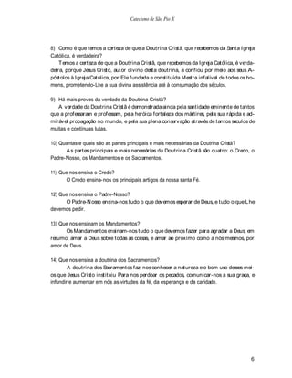 Catecismo de São Pio X




8) Como é que temos a certeza de que a Doutrina Cristã, que recebemos da Santa Igreja
Católica, é verdadeira?
    T emos a certeza de que a Doutrina Cristã, que recebemos da Igreja Católica, é verda-
deira, porque Jesus Cristo, autor divino desta doutrina, a confiou por meio aos seus A-
póstolos à Igreja Católica, por Ele fundada e constituída Mestra infalível de todos os ho-
mens, prometendo-Lhe a sua divina assistência até à consumação dos séculos.

9) Há mais provas da verdade da Doutrina Cristã?
   A verdade da Doutrina Cristã é demonstrada ainda pela santidade eminente de tantos
que a professaram e professam, pela heróica fortaleza dos mártires, pela sua rápida e ad-
mirável propagação no mundo, e pela sua plena conservação através de tantos séculos de
muitas e contínuas lutas.

10) Quantas e quais são as partes principais e mais necessárias da Doutrina Cristã?
      A s partes principais e mais necessárias da Doutrina Cristã são quatro: o Credo, o
Padre-Nosso, os Mandamentos e os Sacramentos.

11) Que nos ensina o Credo?
      O Credo ensina-nos os principais artigos da nossa santa Fé.

12) Que nos ensina o Padre-Nosso?
      O Padre-N osso ensina-nos tudo o que devemos esperar de Deus, e tudo o que L he
devemos pedir.

13) Que nos ensinam os Mandamentos?
      Os Mandamentos ensinam-nos tudo o que devemos fazer para agradar a Deus; em
resumo, amar a Deus sobre todas as coisas, e amar ao próximo como a nós mesmos, por
amor de Deus.

14) Que nos ensina a doutrina dos Sacramentos?
        A doutrina dos Sacramentos faz-nos conhecer a natureza e o bom uso desses mei-
os que Jesus Cristo instituiu Para nos perdoar os pecados, comunicar-nos a sua graça, e
infundir e aumentar em nós as virtudes da fé, da esperança e da caridade.




                                                                                        6
 