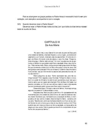 Catecismo de São Pio X




        Para se alcançarem as graças pedidas no Padre-Nosso é necessário rezá-lo sem pre-
cipitação, com atenção e acompanhá-lo com o coração.

323)  Quando devemos rezar o Padre-Nosso?
      Devemos rezar o Padre-N osso todos os dias, por que todos os dias temos necessi-
dade do auxílio de Deus.




                                      CAPÍTULO III
                                      Da Ave-Maria


                       N o sexto mês, o anjo Gabriel foi enviado da parte de Deus para
             uma cidade da Galiléia, chamada N azaré, a uma virgem, prometida em
             casamento a um homem, chamado José, da casa de Davi. O nome da vir-
             gem era Maria. Entrando onde ela estava, o anjo lhe disse: A legra-te,
             cheia de graça, o Senhor está contigo! A o ouvir as palavras, ela se per-
             turbou e refletia no que poderia significar a saudação. Mas o anjo lhe fa-
             lou: N ão tenhas medo, Maria, porque encontraste graça diante de Deus.
             Eis que conceberás e darás à luz um filho e lhe porás o nome de Jesus. Ele
             será grande e será chamado Filho do A ltíssimo. O Senhor Deus lhe dará o
             trono de Davi, seu pai. Ele reinará na casa de Jacó pelos séculos e seu rei-
             no não terá fim .
                      Maria perguntou ao anjo: Como acontecerá isso, pois não co-
             nheço homem? Em resposta o anjo lhe disse: O Espírito Santo virá so-
             bre ti e o poder do A ltíssimo te cobrirá com sua sombra; é por isso que o
             menino santo que vai nascer será chamado Filho de Deus. A té Isabel, tua
             parenta, concebeu um filho em sua velhice, e este é o sexto mês daquela
             que era considerada estéril, porque para Deus nada é impossível .
                      Disse então Maria: Eis aqui a serva do Senhor. A conteça comigo
             segundo tua palavra! E dela se afastou o anjo.
                      N aqueles dias, Maria se pôs a caminho e foi apressadamente às
             montanhas para uma cidade de Judá. Entrou em casa de Zacarias e sau-
             dou Isabel. Aconteceu que, mal Isabel ouviu a saudação de Maria, a crian-
             ça saltou em seu ventre; e Isabel, cheia do Espírito Santo , exclamou em
             voz alta: Bendita és tu entre as mulheres e bendito é o fruto do teu ven-
             tre! Donde me vem a honra que a mãe do meu Senhor venha a mim? Pois
             quando soou em meus ouvidos a voz de tua saudação, a criança saltou de
             alegria em meu ventre. Feliz é aquela que teve fé no cumprimento do que
             lhe foi dito da parte do Senhor .
                                                                           Luc 1, 26-45




                                                                                            60
 