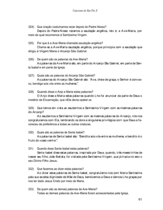 Catecismo de São Pio X




324)  Que oração costumamos rezar depois do Padre-Nosso?
      Depois do Padre-N osso rezamos a saudação angélica, isto é, a A ve-Maria, por
meio da qual recorremos à Santíssima Virgem.

325)    Por que é a Ave-Maria chamada saudação angélica?
        Chama-se a A ve-Maria saudação angélica, porque principia com a saudação que
dirigiu à Virgem Maria o Arcanjo São Gabriel.

326)   De quem são as palavras da Ave-Maria?
       A s palavras da A ve-Maria são, em parte do A rcanjo São Gabriel, em parte de San-
ta Isabel e em parte da Igreja.

327)   Quais são as palavras do Arcanjo São Gabriel?
       A s palavras do A rcanjo São Gabriel são: A ve, cheia de graça; o Senhor é convos-
co, bendiga sois vós entre as mulheres .

328)   Quando disse o Anjo a Maria estas palavras?
       O A njo disse a Maria estas palavras quando L he foi anunciar da parte de Deus o
mistério da Encarnação, que nEla devia operar-se.

329) Que temos em vista ao saudarmos a Santíssima V irgem com as mesmas palavras
do Arcanjo?
      A o saudarmos a Santíssima V irgem com as mesmas palavras do A rcanjo, nós nos
congratulamos com Ela, lembrando os dons e singulares privilégios corri que Deus a fa-
voreceu de preferência a todas as outras criaturas.

330)   Quais são as palavras de Santa Isabel?
       A s palavras de Santa Isabel são: Bendita sois vós entre as mulheres, e bendito é o
fruto do vosso ventre .

331)   Quando disse Santa Isabel estas palavras?
       Santa Isabel disse estas palavras, inspirada por Deus, quando, três meses tirites de
nascer seu filho João Batista, foi visitada pela Santíssima V irgem, que já trazia no seio o
seu Divino Filho Jesus.

332)   Que fazemos ao dizer estas palavras?
       A o dizer estas palavras de Santa Isabel, congratulamo-nos com Maria Santíssima
pela sua excelsa dignidade de Mãe de Deus, bendizemos a Deus e darnos-L he graças por
nos ter dado Jesus Cristo por meio de Maria.

333)   De quem são as demais palavras da Ave-Maria?
       Todas as demais palavras da Ave-Maria foram acrescentadas pela Igreja.

                                                                                        61
 