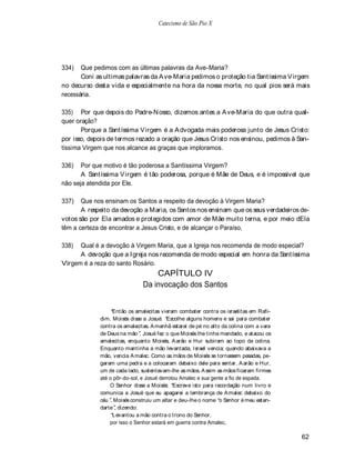 Catecismo de São Pio X




334)   Que pedimos com as últimas palavras da Ave-Maria?
       Coni as ultimas palavras da A ve-Maria pedimos o proteção tia Santíssima V irgem
no decurso desta vida e especialmente na hora da nossa morte, no qual pios será mais
necessária.

335) Por que depois do Padre-N osso, dizemos antes a A ve-Maria do que outra qual-
quer oração?
       Porque a Santíssima V irgem é a A dvogada mais poderosa junto de Jesus Cristo:
por isso, depois de termos rezado a oração que Jesus Cristo nos ensinou, pedimos à San-
tíssima Virgem que nos alcance as graças que imploramos.

336)   Por que motivo é tão poderosa a Santíssima Virgem?
       A Santíssima V irgem é tão poderosa, porque é Mãe de Deus, e é impossível que
não seja atendida por Ele.

337)   Que nos ensinam os Santos a respeito da devoção à Virgem Maria?
       A respeito da devoção a Maria, os Santos nos ensinam que os seus verdadeiros de-
votos são por Ela amados e protegidos com amor de Mãe muito terna, e por meio dEla
têm a certeza de encontrar a Jesus Cristo, e de alcançar o Paraíso,

338)  Qual é a devoção à Virgem Maria, que a Igreja nos recomenda de modo especial?
      A devoção que a Igreja nos recomenda de modo especial em honra da Santíssima
Virgem é a reza do santo Rosário.
                                   CAPÍTULO IV
                               Da invocação dos Santos


                  Então os amalecitas vieram combater contra os israelitas em Rafi-
             dim. Moisés disse a Josué: Escolhe alguns homens e sai para combater
             contra os amalecitas. A manhã estarei de pé no alto da colina com a vara
             de Deus na mão . Josué fez o que Moisés lhe tinha mandado, e atacou os
             amalecitas, enquanto Moisés, A arão e Hur subiram ao topo da colina.
             Enquanto mantinha a mão levantada, Israel vencia; quando abaixava a
             mão, vencia A malec. Como as mãos de Moisés se tornassem pesadas, pe-
             garam uma pedra e a colocaram debaixo dele para sentar. A arão e Hur,
             um de cada lado, sustentavam-lhe as mãos. A ssim as mãos ficaram firmes
             até o pôr-do-sol, e Josué derrotou Amalec e sua gente a fio de espada.
                 O Senhor disse a Moisés: Escreve isto para recordação num livro e
             comunica a Josué que eu apagarei a lembrança de A malec debaixo do
             céu . Moisés construiu um altar e deu-lhe o nome o Senhor é meu estan-
             darte , dizendo:
                  Levantou a mão contra o trono do Senhor,
                 por isso o Senhor estará em guerra contra Amalec,

                                                                                        62
 