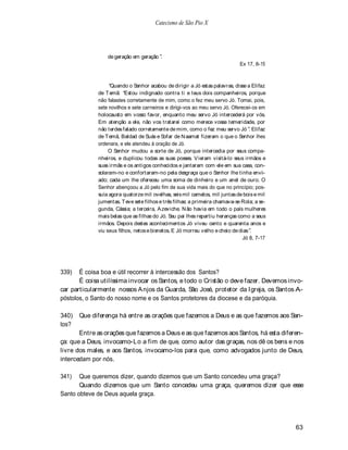 Catecismo de São Pio X




                 de geração em geração .
                                                                             Ex 17, 8-15



                   Quando o Senhor acabou de dirigir a Jó estas palavras, disse a Elifaz
             de T emã: Estou indignado contra ti e teus dois companheiros, porque
             não falastes corretamente de mim, como o fez meu servo Jó. Tomai, pois,
             sete novilhos e sete carneiros e dirigi-vos ao meu servo Jó. Oferecei-os em
             holocausto em vosso favor, enquanto meu servo Jó intercederá por vós.
             Em atenção a ele, não vos tratarei como merece vossa temeridade, por
             não terdes falado corretamente de mim, como o fez meu servo Jó . Elifaz
             de T emã, Baldad de Suás e Sofar de N aamat fizeram o que o Senhor lhes
             ordenara, e ele atendeu à oração de Jó.
                  O Senhor mudou a sorte de Jó, porque intercedia por seus compa-
             nheiros, e duplicou todas as suas posses. V ieram visitá-lo seus irmãos e
             suas irmãs e os antigos conhecidos e jantaram com ele em sua casa, con-
             solaram-no e confortaram-no pela desgraça que o Senhor lhe tinha envi-
             ado; cada um lhe ofereceu uma soma de dinheiro e um anel de ouro. O
             Senhor abençoou a Jó pelo fim de sua vida mais do que no princípio; pos-
             suía agora quatorze mil ovelhas, seis mil camelos, mil juntas de bois e mil
             jumentas. T eve sete filhos e três filhas: a primeira chamava-se Rola; a se-
             gunda, Cássia; a terceira, A zeviche. N ão havia em todo o país mulheres
             mais belas que as filhas do Jó. Seu pai lhes repartiu heranças como a seus
             irmãos. Depois destes acontecimentos Jó viveu cento e quarenta anos e
             viu seus filhos, netos e bisnetos. E Jó morreu velho e cheio de dias .
                                                                               Jó 8, 7-17




339)   É coisa boa e útil recorrer à intercessão dos Santos?
       É coisa utilíssima invocar os Santos, e todo o Cristão o deve fazer. Devemos invo-
car particularmente nossos A njos da Guarda, São José, protetor da Igreja, os Santos A-
póstolos, o Santo do nosso nome e os Santos protetores da diocese e da paróquia.

340)   Que diferença há entre as orações que fazemos a Deus e as que fazemos aos San-
tos?
       Entre as orações que fazemos a Deus e as que fazemos aos Santos, há esta diferen-
ça: que a Deus, invocamo-Lo a fim de que, como autor das graças, nos dê os bens e nos
livre dos males, e aos Santos, invocamo-los para que, como advogados junto de Deus,
intercedam por nós.

341)   Que queremos dizer, quando dizemos que um Santo concedeu uma graça?
       Quando dizemos que um Santo concedeu uma graça, queremos dizer que esse
Santo obteve de Deus aquela graça.




                                                                                            63
 