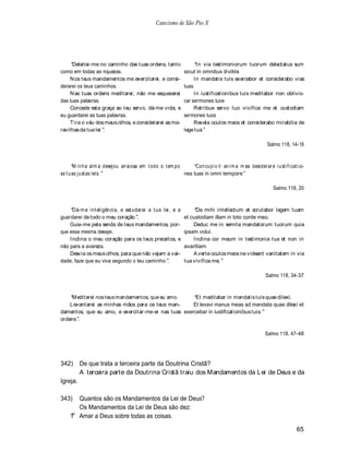 Catecismo de São Pio X




     Deleitei-me no caminho das tuas ordens, tanto                       In via testimoniorum tuorum delectatus sum
como em todas as riquezas.                                         sicut in omnibus divitiis
    N os teus mandamentos me exercitarei, e consi-                      In mandatis tuis exercebor et considerabo vias
derarei os teus caminhos.                                          tuas
    N as tuas ordens meditarei; não me esquecerei                       In iustificationibus tuis meditabor non oblivis-
das tuas palavras.                                                 car sermones tuos
    Concede esta graça ao teu servo, dá-me vida, e                      Retribue servo tuo vivifica me et custodiam
eu guardarei as tuas palavras.                                     sermones tuos
    T ira o véu dos meus olhos, e considerarei as ma-                   Revela oculos meos et considerabo mirabilia de
ravilhas da tua lei .                                              lege tua

                                                                                                                Salmo 118, 14-18



       M i n h a al m a desejou an si osa em t odo o t em p o      Con cu p i v i t an i m a m ea desi der ar e i u st i f i cat i o-
as t u as ju st as lei s.                                     nes tuas in omni tempore

                                                                                                                    Salmo 118, 20



     Dá-m e int eligência, e est udarei a t ua lei, e a                 Da mihi intellectum et scrutabor legem tuam
guardarei de todo o meu coração .                                  et custodiam illam in toto corde meo.
    Guia-me pela senda de teus mandamentos, por-                       Deduc me in semita mandatorum tuorum quia
que essa mesma desejei.                                            ipsam volui.
    Inclina o meu coração para os teus preceitos, e                    Inclina cor meum in testimonia tua et non in
não para a avareza.                                                avaritiam
    Desvia os meus olhos, para que não vejam a vai-                    A verte oculos meos ne videant vanitatem in via
dade; faze que eu viva segundo o teu caminho .                     tua vivifica me.

                                                                                                                Salmo 118, 34-37



     M editarei nos teus mandament os, que eu amo.    Et meditabar in mandatis tuis quae dilexi.
    Levantarei as minhas mãos para os teus man-      Et levavi manus meas ad mandata quae dilexi et
damentos, que eu amo, e exercitar-me-ei nas tuas exercebar in iustificationibus tuis.
ordens .

                                                                                                               Salmo 118, 47-48




342)      De que trata a terceira parte da Doutrina Cristã?
          A terceira parte da Doutrina Cristã traiu dos Mandamentos da Lei de Deus e da
Igreja.

343)    Quantos são os Mandamentos da Lei de Deus?
        Os Mandamentos da Lei de Deus são dez:
      o
     1 Amar a Deus sobre todas as coisas.

                                                                                                                                 65
 