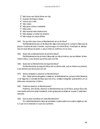 Catecismo de São Pio X




   2o Não tomar seu Santo Nome em vão.
   3o Guardar domingos e festas.
   4 o Honrar pai e mãe.
   5o Não matar.
   6o Não pecar contra a castidade.
   7o Não furtar.
   8o Não levantar falso testemunho.
   9o Não desejar a mulher do próximo.
   10º Não cobiçar as coisas alheias.

344) Por que têm esse nome os Mandamentos da Lei de Deus?
      Os Mandamentos da Lei de Deus têm esse nome porque foi o próprio Deus que os
gravou ria alma de todo o homem, os promulgou no monte Sinai, na antiga L ei, esculpi-
dos em duas tábuas de pedra, e Jesus Cristo os confirmou na Lei nova.

345)  Quais são os Mandamentos da primeira tábua?
      Os Mandamentos da primeira tábua são os três primeiros, que se referem direta-
mente a Deus, e aos deveres que temos para com Ele.

346)   Quais são os Mandamentos da segunda tábua?
       Os Mandamentos da segunda tábua são os últimos sete, que se referem ao próximo
e aos deveres que temos para com ele.

347) Somos obrigados a observar os Mandamentos?
       Sim, todos somos obrigados a observar os Mandamentos, porque todos devemos
viver segundo a vontade de Deus que nos criou; e basta transgredir gravemente um só
deles para merecermos o Inferno.

348)  Podemos observar os Mandamentos?
      Podemos, sem dúvida, observar os Mandamentos da Lei de Deus, porque Deus não
nos manda nenhuma coisa impossível, e dá a graça para os observar a quem ti pede devi-
damente.

349)   Que se deve considerar em cada Mandamento?
       Em cada Mandamento deve-se considerar a parte positiva e a parte negativa; isto
é, o que nos é ordenado e o que nos é proibido.




                                                                                   66
 